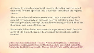 Osteotome Sinus Floor Elevation Technique Without Grafting Material and Immediate
Implant Placement in Atrophic Posterior Maxilla: Report of 2 Cases Rabah Nedir, DMD,*
Nathalie Nurdin, PhD,† Serge Szmukler-Moncler, DDS, IEP, PhD,‡ and Mark Bischof, DMD§
• According to several authors, small quantity of grafting material mixed
with blood from the operative field is sufficient to maintain the required
volume.
• There are authors who do not recommend the placement of any such
material, relying entirely on the blood clot. The osteotome sinus floor
elevation procedure, although technically demanding with an RBH of less
than 5 mm, was minimally invasive.
• Because the Schneiderian membrane can support elevation in the sinus
cavity of 4 to 8 mm, the required elevation of the sinus floor could be
obtained.
 