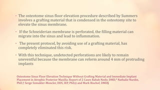 Osteotome Sinus Floor Elevation Technique Without Grafting Material and Immediate Implant
Placement in Atrophic Posterior Maxilla: Report of 2 Cases Rabah Nedir, DMD,* Nathalie Nurdin,
PhD,† Serge Szmukler-Moncler, DDS, IEP, PhD,‡ and Mark Bischof, DMD§
• The osteotome sinus floor elevation procedure described by Summers
involves a grafting material that is condensed in the osteotomy site to
elevate the sinus membrane.
• If the Schneiderian membrane is perforated, the filling material can
migrate into the sinus and lead to inflammation.
• The present protocol, by avoiding use of a grafting material, has
completely eliminated this risk.
• With this technique, undetected perforations are likely to remain
uneventful because the membrane can reform around 4 mm of protruding
implants
 