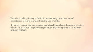 • To enhance the primary stability in low-density bone, the use of
osteotomes is more relevant than the use of drills.
• By compression, the osteotomes can laterally condense bone and create a
denser interface at the placed implants,17 improving the initial boneto-
implant contact.
 