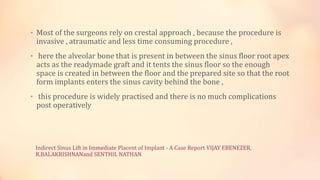 Indirect Sinus Lift in Immediate Placent of Implant - A Case Report VIJAY EBENEZER,
R.BALAKRISHNANand SENTHIL NATHAN
• Most of the surgeons rely on crestal approach , because the procedure is
invasive , atraumatic and less time consuming procedure ,
• here the alveolar bone that is present in between the sinus floor root apex
acts as the readymade graft and it tents the sinus floor so the enough
space is created in between the floor and the prepared site so that the root
form implants enters the sinus cavity behind the bone ,
• this procedure is widely practised and there is no much complications
post operatively
 