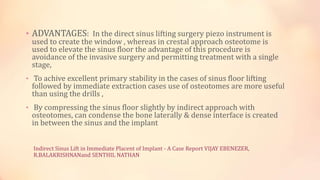 Indirect Sinus Lift in Immediate Placent of Implant - A Case Report VIJAY EBENEZER,
R.BALAKRISHNANand SENTHIL NATHAN
• ADVANTAGES: In the direct sinus lifting surgery piezo instrument is
used to create the window , whereas in crestal approach osteotome is
used to elevate the sinus floor the advantage of this procedure is
avoidance of the invasive surgery and permitting treatment with a single
stage,
• To achive excellent primary stability in the cases of sinus floor lifting
followed by immediate extraction cases use of osteotomes are more useful
than using the drills ,
• By compressing the sinus floor slightly by indirect approach with
osteotomes, can condense the bone laterally & dense interface is created
in between the sinus and the implant
 