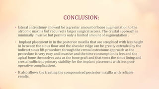 CONCLUSION:
• lateral antrostomy allowed for a greater amount of bone augmentation to the
atrophic maxilla but required a larger surgical access. The crestal approach is
minimally invasive but permits only a limited amount of augmentation .
• Implant placement in in the posterior maxilla that are atrophied with less height
in between the sinus floor and the alveolar ridge can be greatly extended by the
indirect sinus lift procedure through the crestal osteotome approach as the
procedure is very easy and invasive and the time consumption is less and the
apical bone themselves acts as the bone graft and that tents the sinus lining and
crestal sufficient primary stability for the implant placement with less post-
operative complications.
• It also allows the treating the compromised posterior maxilla with reliable
results.
 