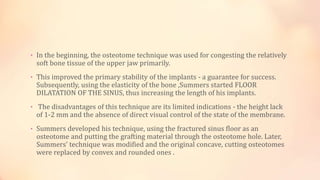 • In the beginning, the osteotome technique was used for congesting the relatively
soft bone tissue of the upper jaw primarily.
• This improved the primary stability of the implants - a guarantee for success.
Subsequently, using the elasticity of the bone ,Summers started FLOOR
DILATATION OF THE SINUS, thus increasing the length of his implants.
• The disadvantages of this technique are its limited indications - the height lack
of 1-2 mm and the absence of direct visual control of the state of the membrane.
• Summers developed his technique, using the fractured sinus floor as an
osteotome and putting the grafting material through the osteotome hole. Later,
Summers’ technique was modified and the original concave, cutting osteotomes
were replaced by convex and rounded ones .
 