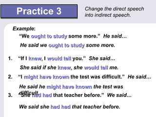 Practice 3 1.  “If I   knew,  I  would tell  you.”   She said… 2.  “I  might have known  the test was difficult.”   He said… 3.  “She  had had  that teacher before.”   We said… Change the direct speech into indirect speech.   “ We  ought to study  some more.”   He said… Example : He said we  ought to study  some more. She said if she  knew ,  she  would tell  me. He said he  might have known  the test was difficult. We said she  had had  that teacher before. 