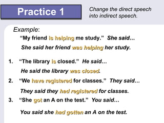 Practice 1 1.  “The library   is  closed.”   He said… 2.  “We  have registered  for classes.”   They said… 3.  “She  got  an A on the test.”   You said… Change the direct speech into indirect speech.  “ My friend  is helping  me study.”   She said… Example : She said her friend  was helping  her study. He said the library  was closed . They said they  had registered  for classes. You said she  had gotten  an A on the test. 