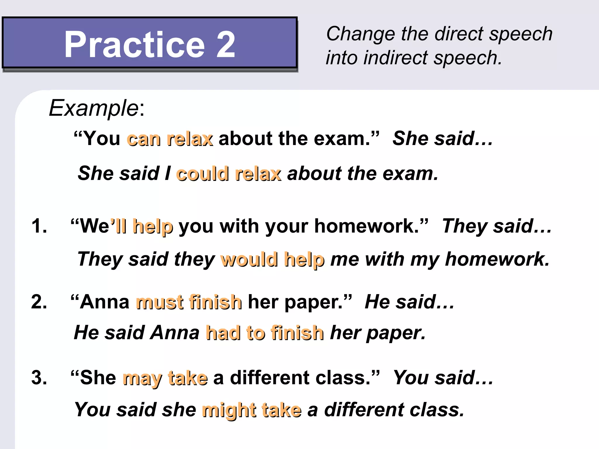 Change the direct speech
      Practice 2                  into indirect speech.

     Example:
       “You can relax about the exam.” She said…
       She said I could relax about the exam.

1.    “We’ll help you with your homework.” They said…
       They said they would help me with my homework.

2.    “Anna must finish her paper.” He said…
       He said Anna had to finish her paper.

3.    “She may take a different class.” You said…
       You said she might take a different class.
 