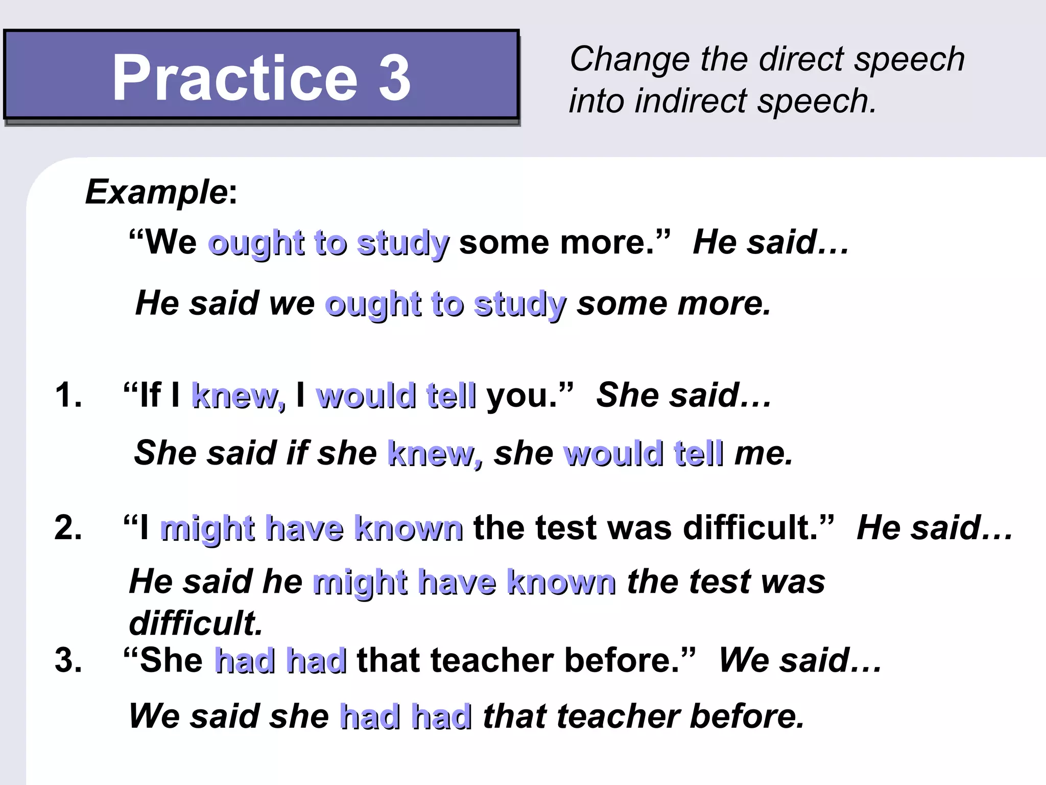 Change the direct speech
      Practice 3                  into indirect speech.

     Example:
       “We ought to study some more.” He said…
       He said we ought to study some more.

1.     “If I knew, I would tell you.” She said…
       She said if she knew, she would tell me.

2.     “I might have known the test was difficult.” He said…
       He said he might have known the test was
       difficult.
3.     “She had had that teacher before.” We said…
       We said she had had that teacher before.
 