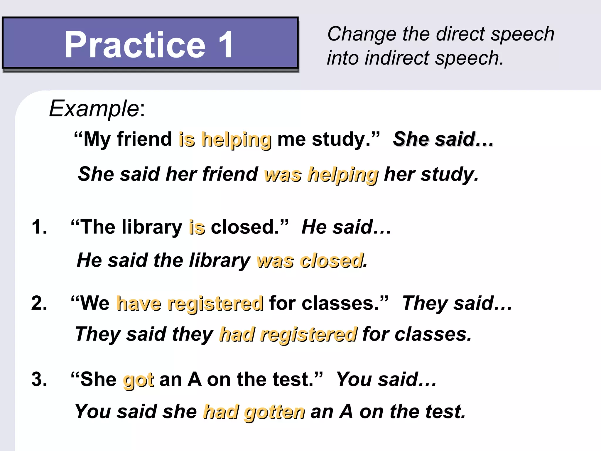 Change the direct speech
      Practice 1                 into indirect speech.

     Example:
       “My friend is helping me study.” She said…
       She said her friend was helping her study.

1.    “The library is closed.” He said…
       He said the library was closed.
                               closed

2.    “We have registered for classes.” They said…
       They said they had registered for classes.

3.    “She got an A on the test.” You said…
       You said she had gotten an A on the test.
 