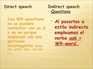 Direct speech                 Indirect speech
                               Questions
 Las Wh-questions
 no se pueden
                                  Al pasarlas a
 contestar con un sí               estilo indirecto
 o un no porque                    empleamos el
 empiezan con una                  verbo ask +
 partícula
 interrogativa (What,              Wh-word…
 who, where, when, why,how,
 …)   .
 