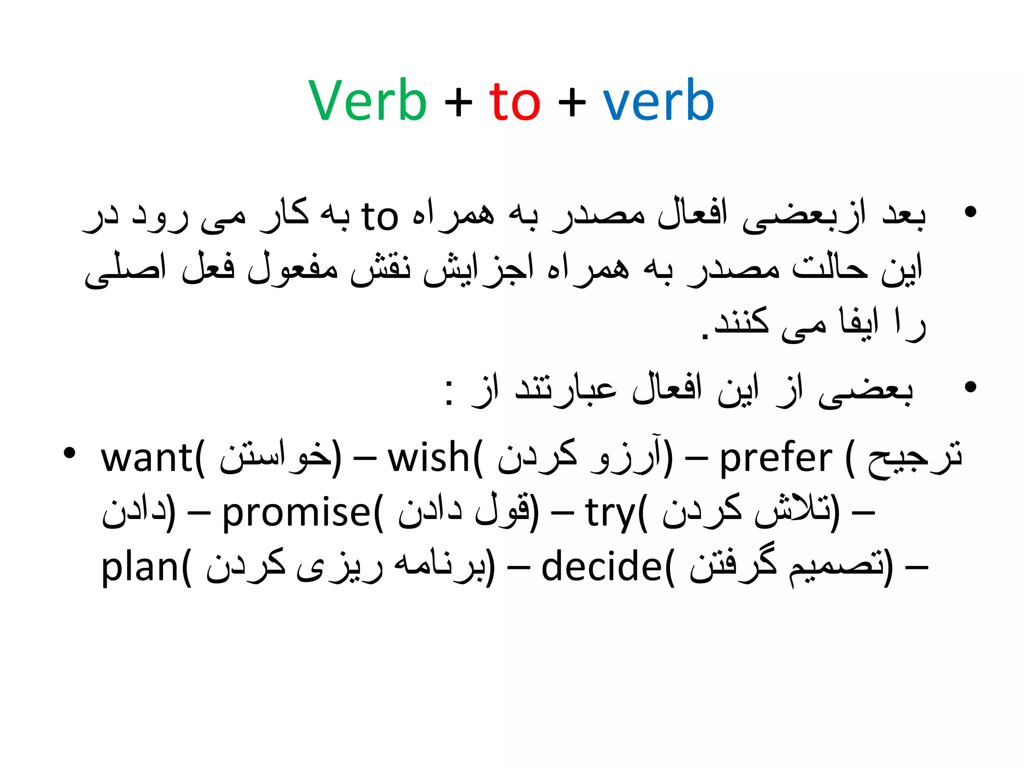 ‫‪Verb + to + verb‬‬
‫• بعد ازبعضی افعال مصدر به همراه ‪ to‬به کار می رود در‬
‫این حالت مصدر به همراه اجزایش نقش مفعول فعل اصلی‬
‫را ایفا می کنند.‬
‫• بعضی از این افعال عبارتند از :‬
‫ترجیح ( ‪) – prefer‬آرزو کردن (‪) – wish‬خواستن (‪• want‬‬
‫– )تل ش کردن (‪) – try‬قول دادن (‪) – promise‬دادن‬
‫– )تصمیم گرفتن (‪) – decide‬برنامه ریزی کردن (‪plan‬‬

 