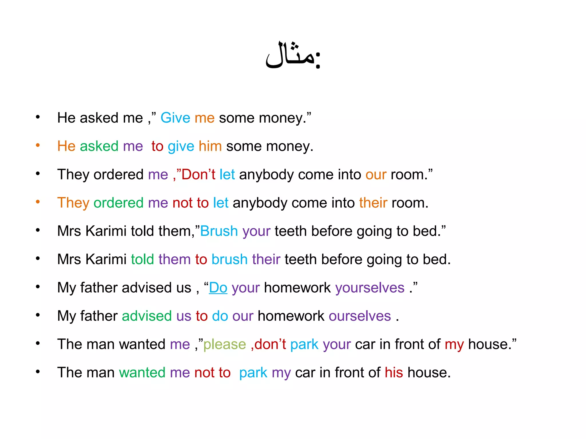 ‫:مثال‬
•

He asked me ,” Give me some money.”

•

He asked me to give him some money.

•

They ordered me ,”Don’t let anybody come into our room.”

•

They ordered me not to let anybody come into their room.

•

Mrs Karimi told them,”Brush your teeth before going to bed.”

•

Mrs Karimi told them to brush their teeth before going to bed.

•

My father advised us , “Do your homework yourselves .”

•

My father advised us to do our homework ourselves .

•

The man wanted me ,”please ,don’t park your car in front of my house.”

•

The man wanted me not to park my car in front of his house.

 
