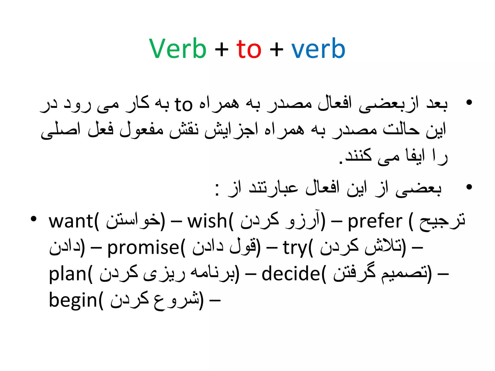‫‪Verb + to + verb‬‬
‫• بعد ازبعضی افعال مصدر به همراه ‪ to‬به کار می رود در‬
‫این حالت مصدر به همراه اجزایش نقش مفعول فعل اصلی‬
‫را ایفا می کنند.‬
‫• بعضی از این افعال عبارتند از :‬
‫ترجیح ( ‪) – prefer‬آرزو کردن (‪) – wish‬خواستن (‪• want‬‬
‫– )تل ش کردن (‪) – try‬قول دادن (‪) – promise‬دادن‬
‫– )تصمیم گرفتن (‪) – decide‬برنامه ریزی کردن (‪plan‬‬
‫– )شروع کردن (‪begin‬‬

 