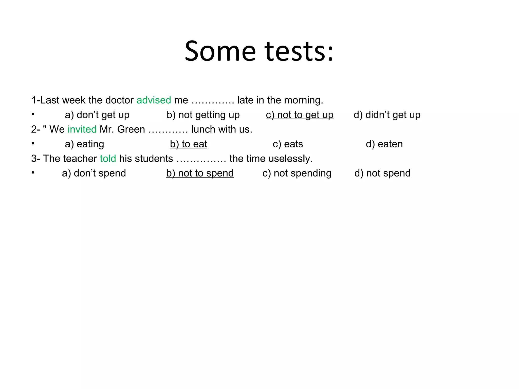 Some tests:
1-Last week the doctor advised me …………. late in the morning.
•
a) don’t get up
b) not getting up
c) not to get up
2- " We invited Mr. Green ………… lunch with us.
•
a) eating
b) to eat
c) eats
3- The teacher told his students …………… the time uselessly.
•
a) don’t spend
b) not to spend
c) not spending

d) didn’t get up
d) eaten
d) not spend

 