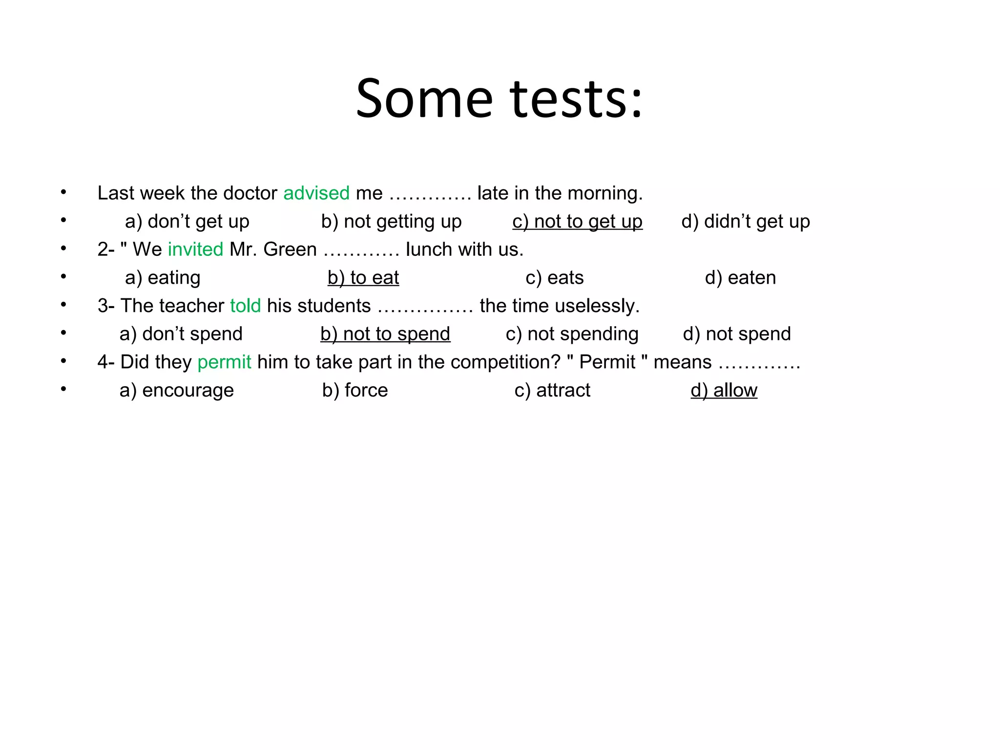 Some tests:
•
•
•
•
•
•
•
•

Last week the doctor advised me …………. late in the morning.
a) don’t get up
b) not getting up
c) not to get up
d) didn’t get up
2- " We invited Mr. Green ………… lunch with us.
a) eating
b) to eat
c) eats
d) eaten
3- The teacher told his students …………… the time uselessly.
a) don’t spend
b) not to spend
c) not spending
d) not spend
4- Did they permit him to take part in the competition? " Permit " means ………….
a) encourage
b) force
c) attract
d) allow

 