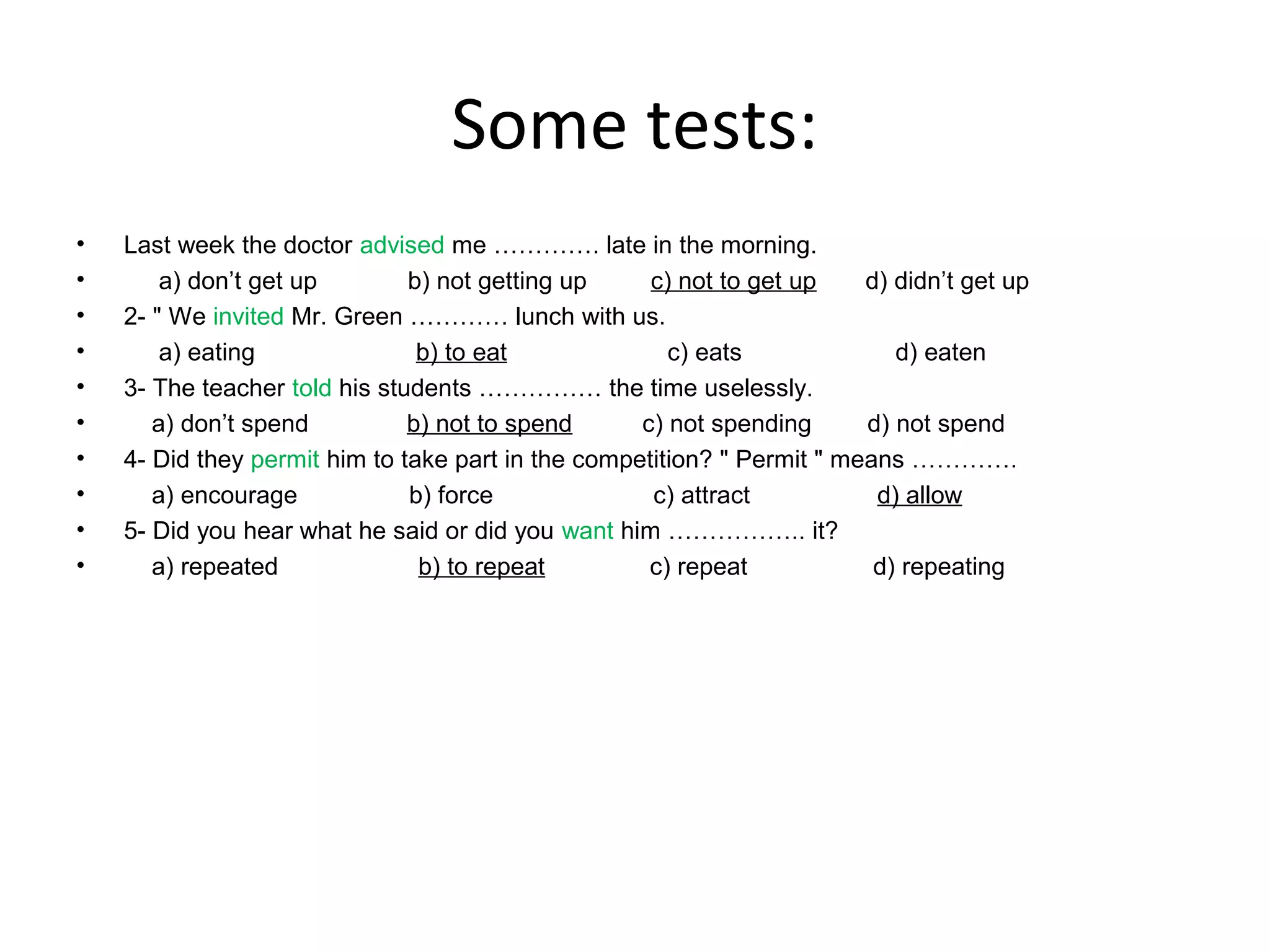Some tests:
•
•
•
•
•
•
•
•
•
•

Last week the doctor advised me …………. late in the morning.
a) don’t get up
b) not getting up
c) not to get up
d) didn’t get up
2- " We invited Mr. Green ………… lunch with us.
a) eating
b) to eat
c) eats
d) eaten
3- The teacher told his students …………… the time uselessly.
a) don’t spend
b) not to spend
c) not spending
d) not spend
4- Did they permit him to take part in the competition? " Permit " means ………….
a) encourage
b) force
c) attract
d) allow
5- Did you hear what he said or did you want him …………….. it?
a) repeated
b) to repeat
c) repeat
d) repeating

 