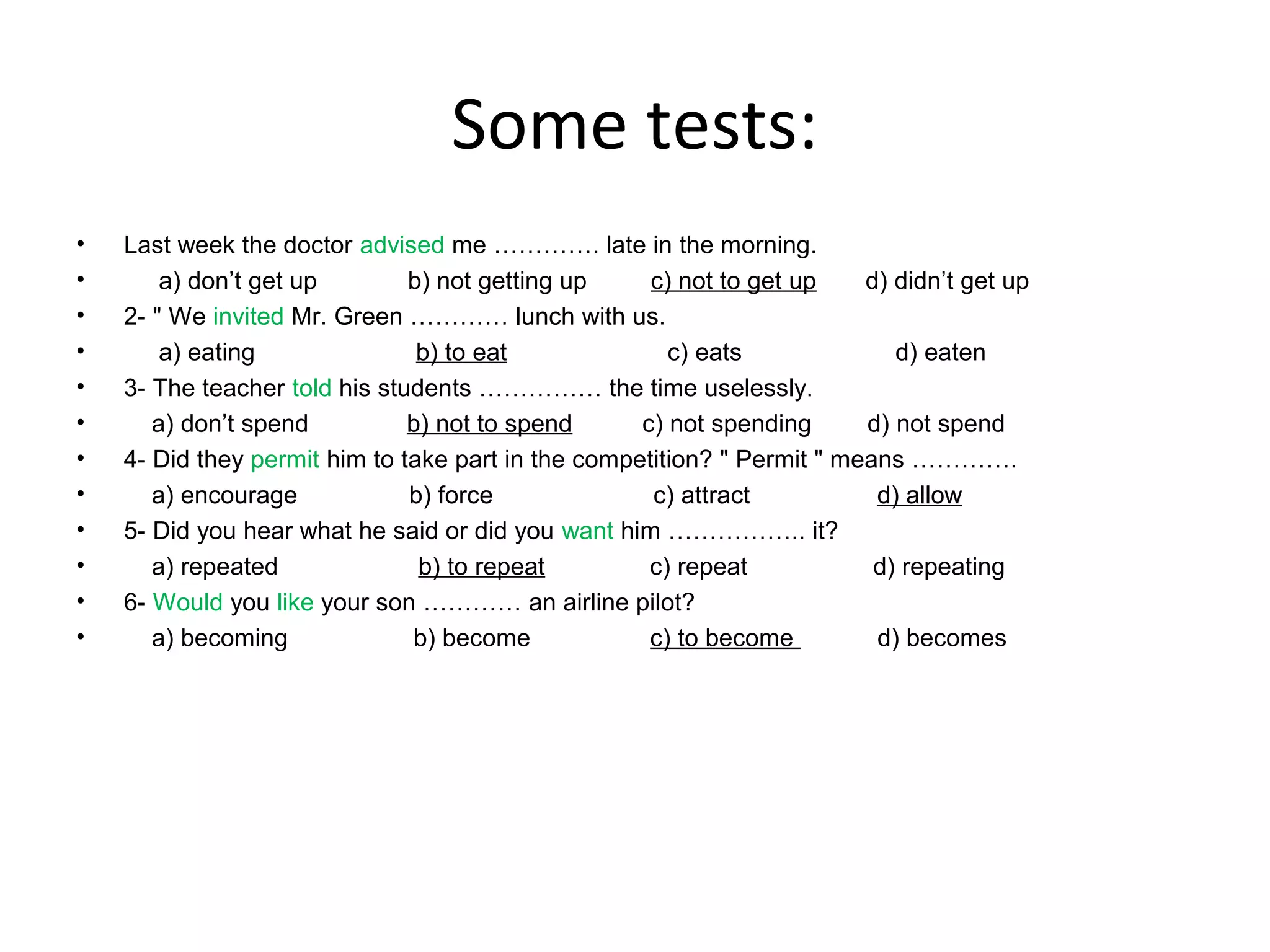 Some tests:
•
•
•
•
•
•
•
•
•
•
•
•

Last week the doctor advised me …………. late in the morning.
a) don’t get up
b) not getting up
c) not to get up
d) didn’t get up
2- " We invited Mr. Green ………… lunch with us.
a) eating
b) to eat
c) eats
d) eaten
3- The teacher told his students …………… the time uselessly.
a) don’t spend
b) not to spend
c) not spending
d) not spend
4- Did they permit him to take part in the competition? " Permit " means ………….
a) encourage
b) force
c) attract
d) allow
5- Did you hear what he said or did you want him …………….. it?
a) repeated
b) to repeat
c) repeat
d) repeating
6- Would you like your son ………… an airline pilot?
a) becoming
b) become
c) to become
d) becomes

 