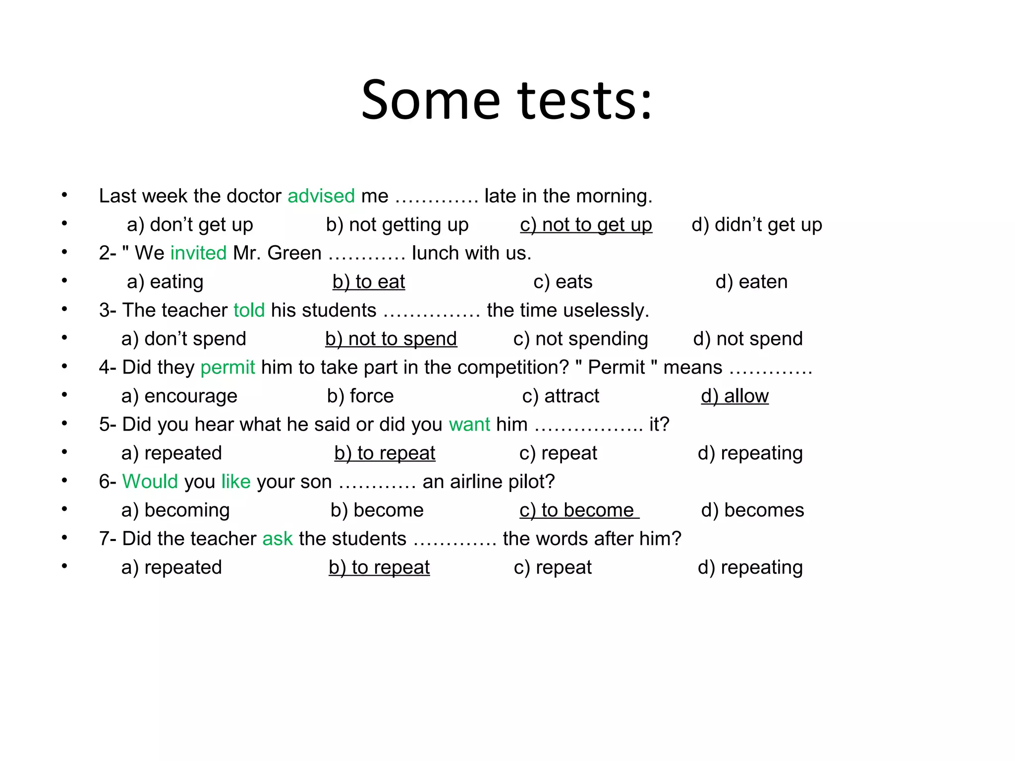 Some tests:
•
•
•
•
•
•
•
•
•
•
•
•
•
•

Last week the doctor advised me …………. late in the morning.
a) don’t get up
b) not getting up
c) not to get up
d) didn’t get up
2- " We invited Mr. Green ………… lunch with us.
a) eating
b) to eat
c) eats
d) eaten
3- The teacher told his students …………… the time uselessly.
a) don’t spend
b) not to spend
c) not spending
d) not spend
4- Did they permit him to take part in the competition? " Permit " means ………….
a) encourage
b) force
c) attract
d) allow
5- Did you hear what he said or did you want him …………….. it?
a) repeated
b) to repeat
c) repeat
d) repeating
6- Would you like your son ………… an airline pilot?
a) becoming
b) become
c) to become
d) becomes
7- Did the teacher ask the students …………. the words after him?
a) repeated
b) to repeat
c) repeat
d) repeating

 