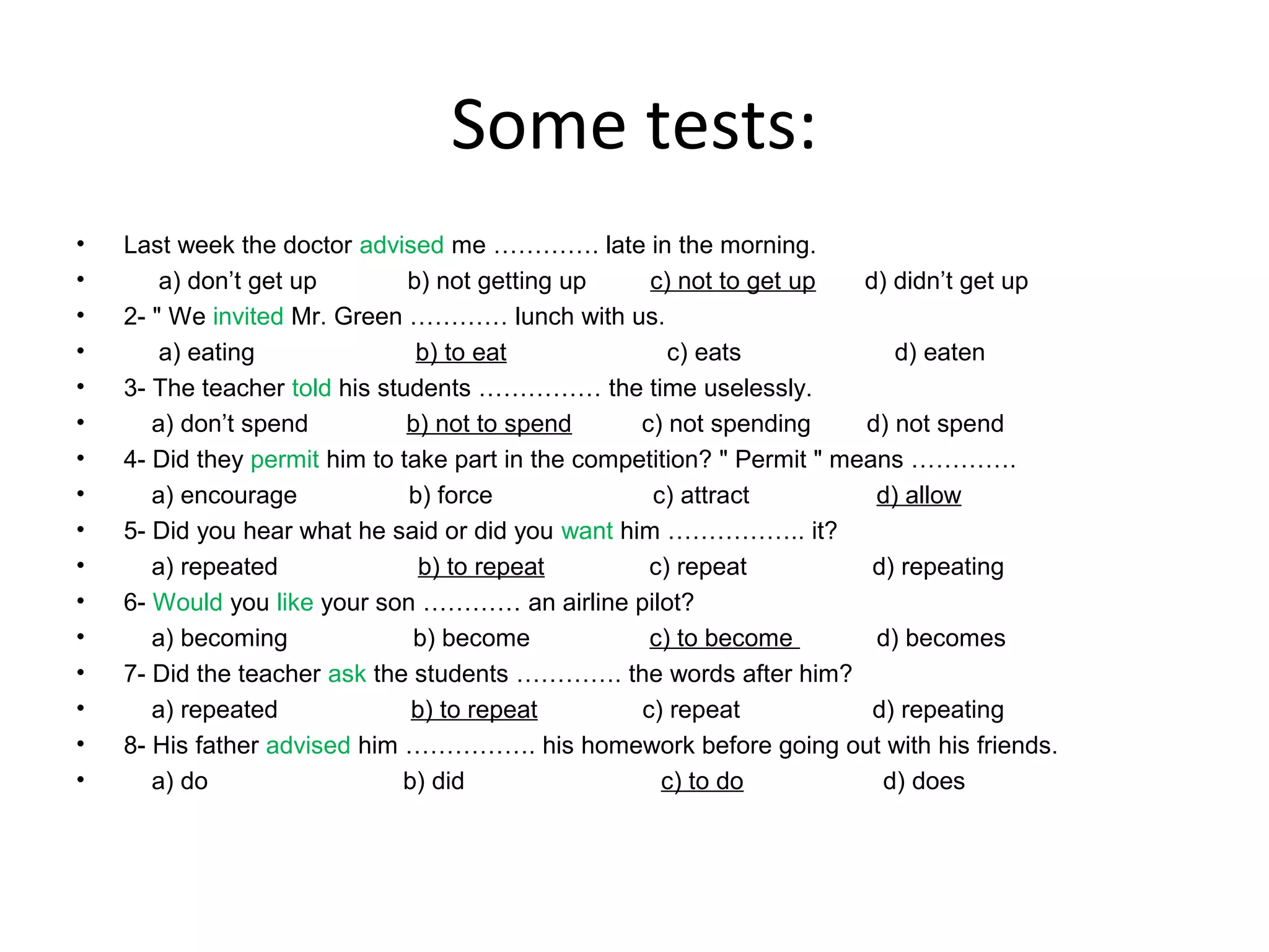 Some tests:
•
•
•
•
•
•
•
•
•
•
•
•
•
•
•
•

Last week the doctor advised me …………. late in the morning.
a) don’t get up
b) not getting up
c) not to get up
d) didn’t get up
2- " We invited Mr. Green ………… lunch with us.
a) eating
b) to eat
c) eats
d) eaten
3- The teacher told his students …………… the time uselessly.
a) don’t spend
b) not to spend
c) not spending
d) not spend
4- Did they permit him to take part in the competition? " Permit " means ………….
a) encourage
b) force
c) attract
d) allow
5- Did you hear what he said or did you want him …………….. it?
a) repeated
b) to repeat
c) repeat
d) repeating
6- Would you like your son ………… an airline pilot?
a) becoming
b) become
c) to become
d) becomes
7- Did the teacher ask the students …………. the words after him?
a) repeated
b) to repeat
c) repeat
d) repeating
8- His father advised him ……………. his homework before going out with his friends.
a) do
b) did
c) to do
d) does

 