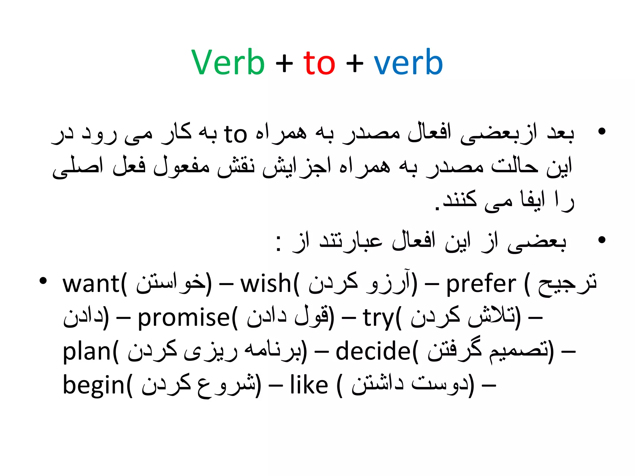 ‫‪Verb + to + verb‬‬
‫• بعد ازبعضی افعال مصدر به همراه ‪ to‬به کار می رود در‬
‫این حالت مصدر به همراه اجزایش نقش مفعول فعل اصلی‬
‫را ایفا می کنند.‬
‫• بعضی از این افعال عبارتند از :‬
‫ترجیح ( ‪) – prefer‬آرزو کردن (‪) – wish‬خواستن (‪• want‬‬
‫– )تل ش کردن (‪) – try‬قول دادن (‪) – promise‬دادن‬
‫– )تصمیم گرفتن (‪) – decide‬برنامه ریزی کردن (‪plan‬‬
‫– )دوست داشتن ( ‪) – like‬شروع کردن (‪begin‬‬

 