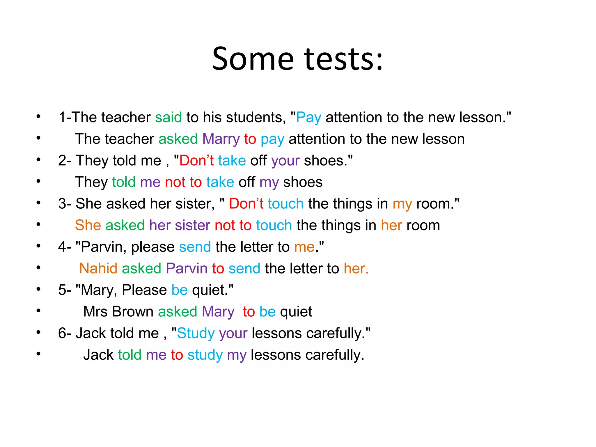 Some tests:
•
•
•
•
•
•
•
•
•
•
•
•

1-The teacher said to his students, "Pay attention to the new lesson."
The teacher asked Marry to pay attention to the new lesson
2- They told me , "Don’t take off your shoes."
They told me not to take off my shoes
3- She asked her sister, " Don’t touch the things in my room."
She asked her sister not to touch the things in her room
4- "Parvin, please send the letter to me."
Nahid asked Parvin to send the letter to her.
5- "Mary, Please be quiet."
Mrs Brown asked Mary to be quiet
6- Jack told me , "Study your lessons carefully."
Jack told me to study my lessons carefully.

 