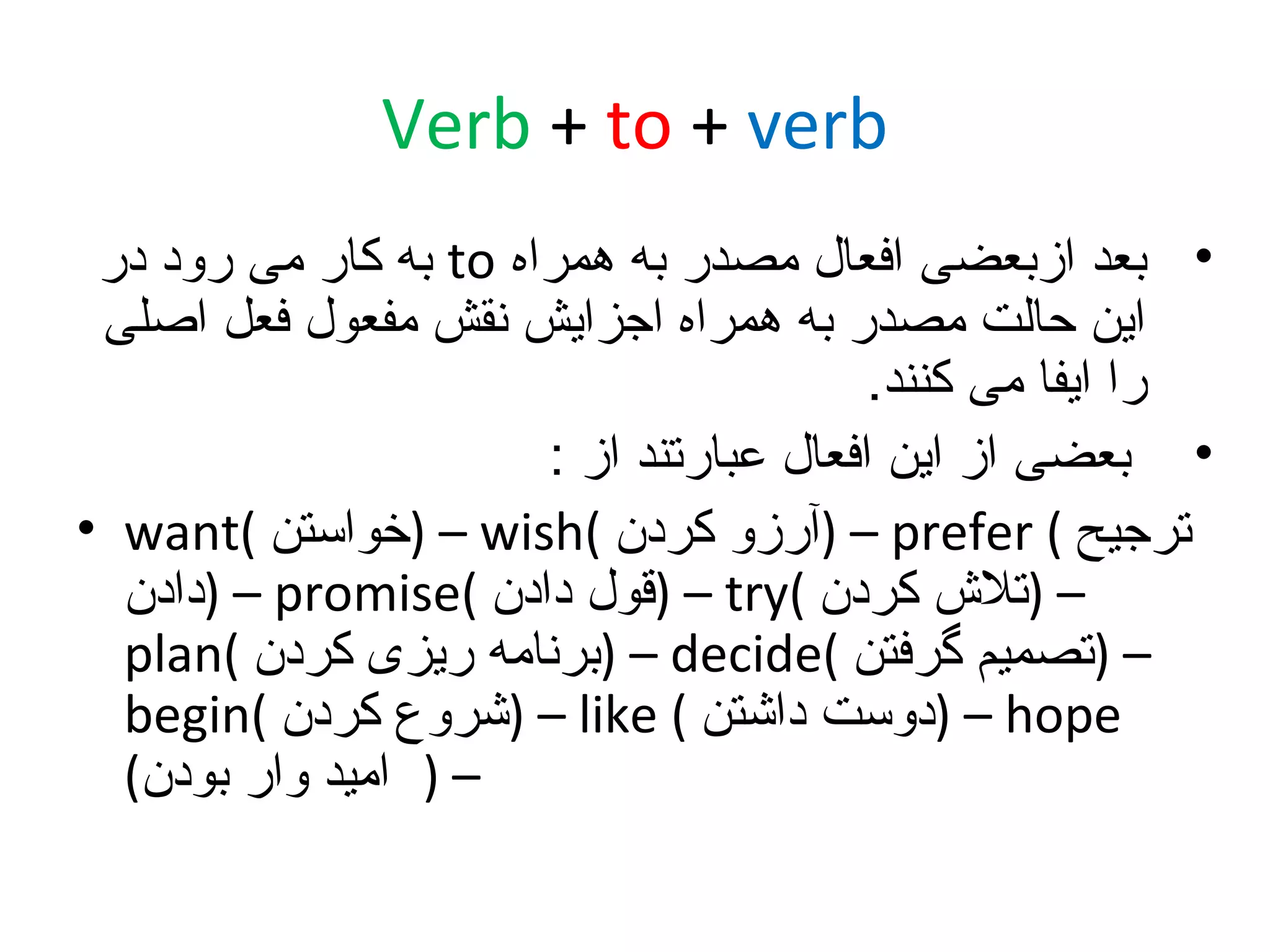 ‫‪Verb + to + verb‬‬
‫• بعد ازبعضی افعال مصدر به همراه ‪ to‬به کار می رود در‬
‫این حالت مصدر به همراه اجزایش نقش مفعول فعل اصلی‬
‫را ایفا می کنند.‬
‫• بعضی از این افعال عبارتند از :‬
‫ترجیح ( ‪) – prefer‬آرزو کردن (‪) – wish‬خواستن (‪• want‬‬
‫– )تل ش کردن (‪) – try‬قول دادن (‪) – promise‬دادن‬
‫– )تصمیم گرفتن (‪) – decide‬برنامه ریزی کردن (‪plan‬‬
‫‪) – hope‬دوست داشتن ( ‪) – like‬شروع کردن (‪begin‬‬
‫– ) امید وار بودن(‬

 