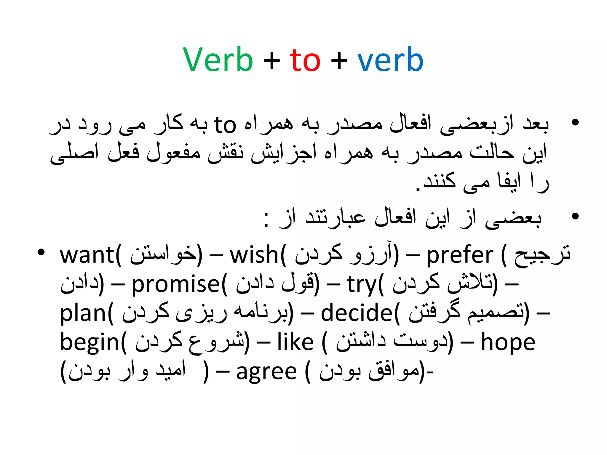 ‫‪Verb + to + verb‬‬
‫• بعد ازبعضی افعال مصدر به همراه ‪ to‬به کار می رود در‬
‫این حالت مصدر به همراه اجزایش نقش مفعول فعل اصلی‬
‫را ایفا می کنند.‬
‫• بعضی از این افعال عبارتند از :‬
‫ترجیح ( ‪) – prefer‬آرزو کردن (‪) – wish‬خواستن (‪• want‬‬
‫– )تل ش کردن (‪) – try‬قول دادن (‪) – promise‬دادن‬
‫– )تصمیم گرفتن (‪) – decide‬برنامه ریزی کردن (‪plan‬‬
‫‪) – hope‬دوست داشتن ( ‪) – like‬شروع کردن (‪begin‬‬
‫-)موافق بودن ( ‪ ) – agree‬امید وار بودن(‬

 
