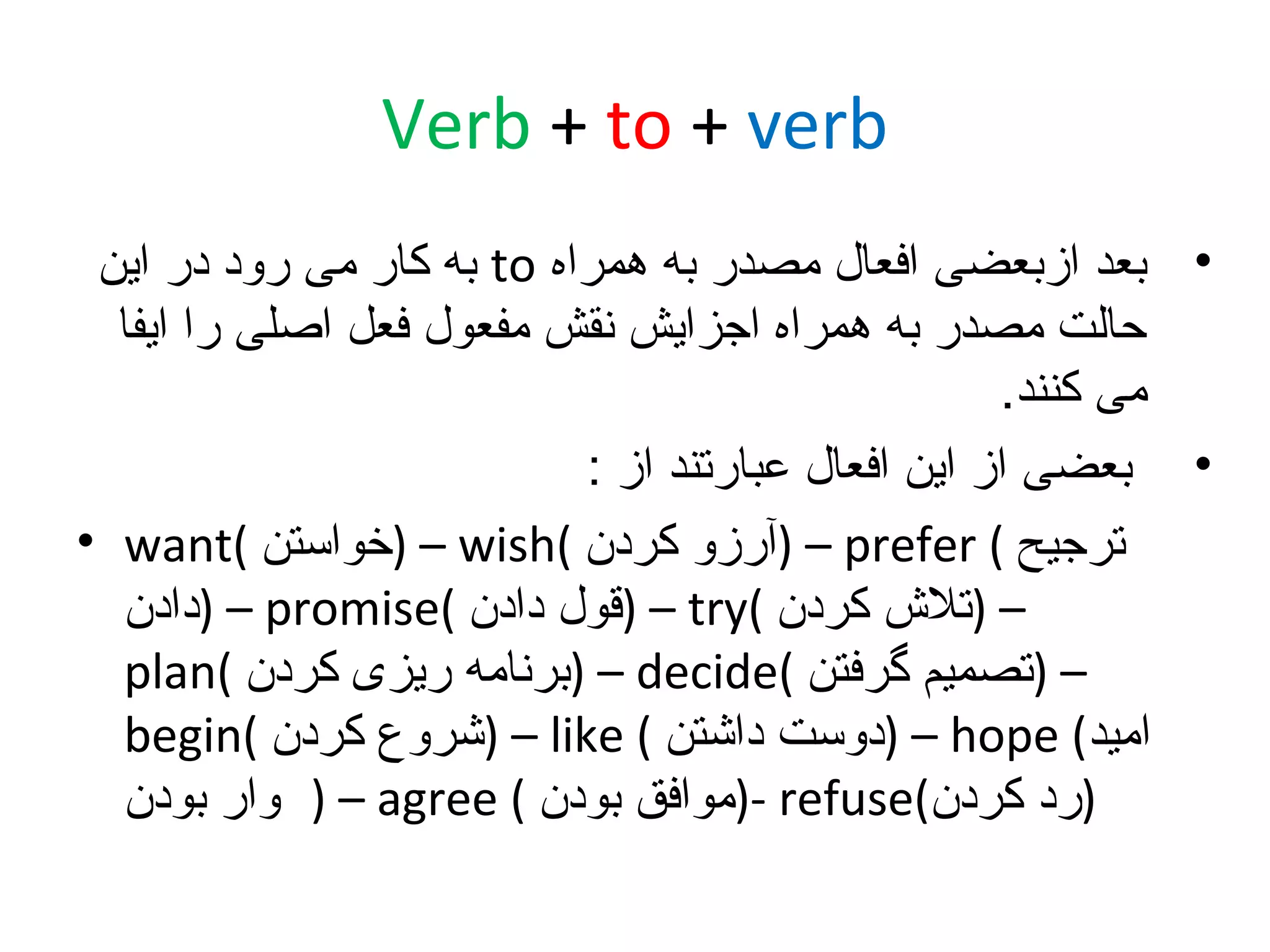 ‫‪Verb + to + verb‬‬
‫• بعد ازبعضی افعال مصدر به همراه ‪ to‬به کار می رود در این‬
‫حالت مصدر به همراه اجزایش نقش مفعول فعل اصلی را ایفا‬
‫می کنند.‬
‫• بعضی از این افعال عبارتند از :‬
‫ترجیح ( ‪) – prefer‬آرزو کردن (‪) – wish‬خواستن (‪• want‬‬
‫– )تل ش کردن (‪) – try‬قول دادن (‪) – promise‬دادن‬
‫– )تصمیم گرفتن (‪) – decide‬برنامه ریزی کردن (‪plan‬‬
‫امید( ‪) – hope‬دوست داشتن ( ‪) – like‬شروع کردن (‪begin‬‬
‫)رد کردن(‪)- refuse‬موافق بودن ( ‪ ) – agree‬وار بودن‬

 