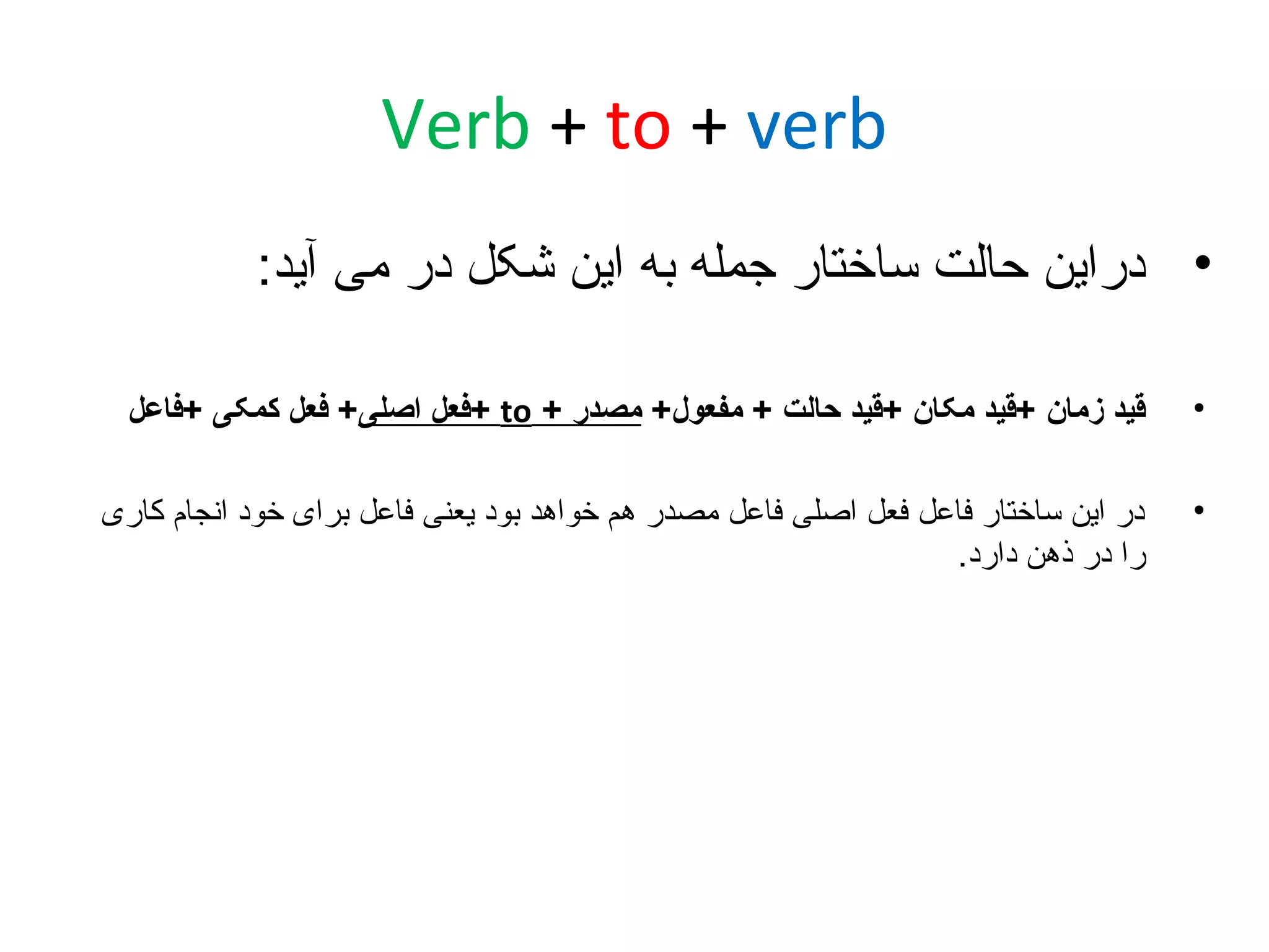 ‫‪Verb + to + verb‬‬
‫• دراین حالت ساختار جمله به این شکل در می آید:‬
‫•‬

‫قید زمان +قید مکان +قید حالت + مفعول+ مصدر + ‪+ to‬فعل اصلی+ فعل کمکی +فاعل‬

‫•‬

‫در این ساختار فاعل فعل اصلی فاعل مصدر هم خواهد بود یعنی فاعل برای خود انجام کاری‬
‫را در ذهن دارد.‬

 