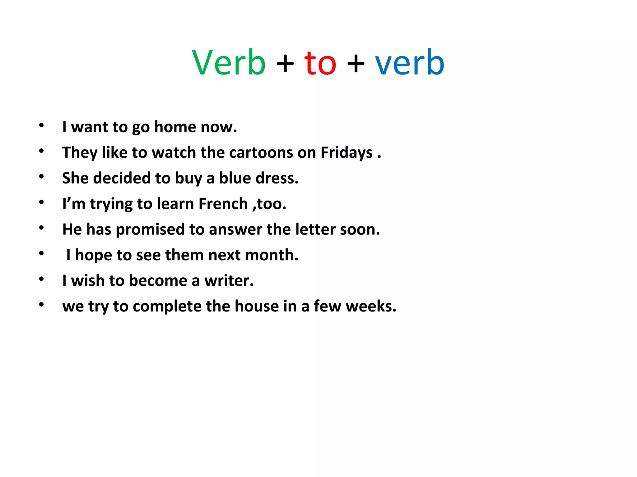 Verb + to + verb
•
•
•
•
•
•
•
•

I want to go home now.
They like to watch the cartoons on Fridays .
She decided to buy a blue dress.
I’m trying to learn French ,too.
He has promised to answer the letter soon.
I hope to see them next month.
I wish to become a writer.
we try to complete the house in a few weeks.

 