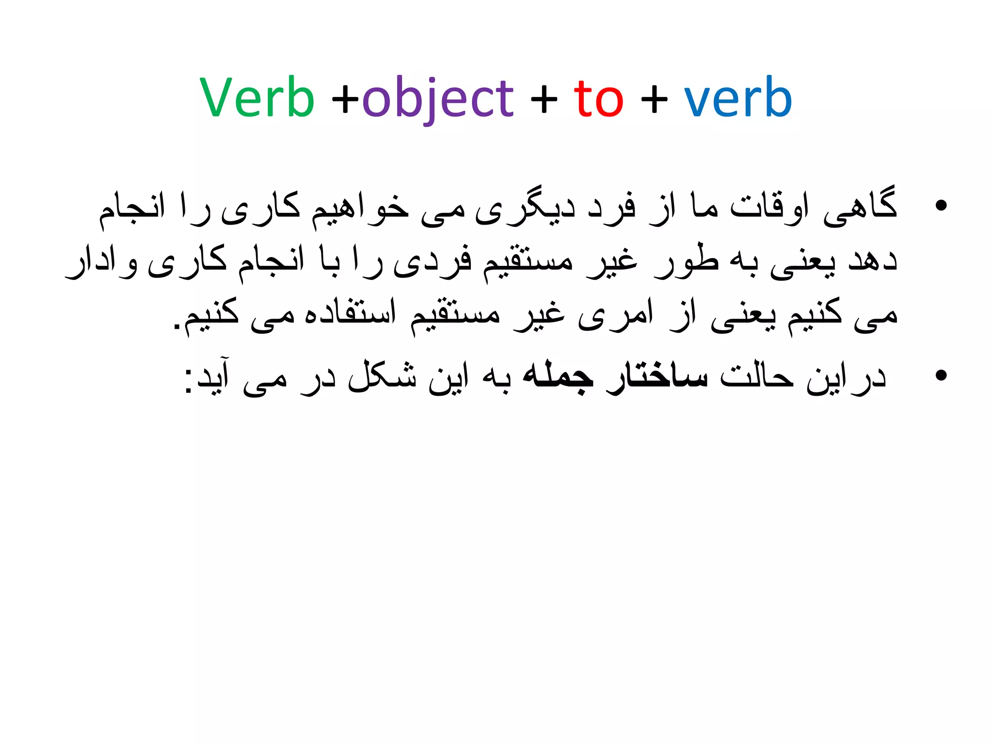 ‫‪Verb +object + to + verb‬‬
‫• گاهی اوقات ما از فرد دیگری می خواهیم کاری را انجام‬
‫دهد یعنی به طور غیر مستقیم فردی را با انجام کاری وادار‬
‫می کنیم یعنی از امری غیر مستقیم استفاده می کنیم.‬
‫• دراین حالت ساختار جمله به این شکل در می آید:‬

 