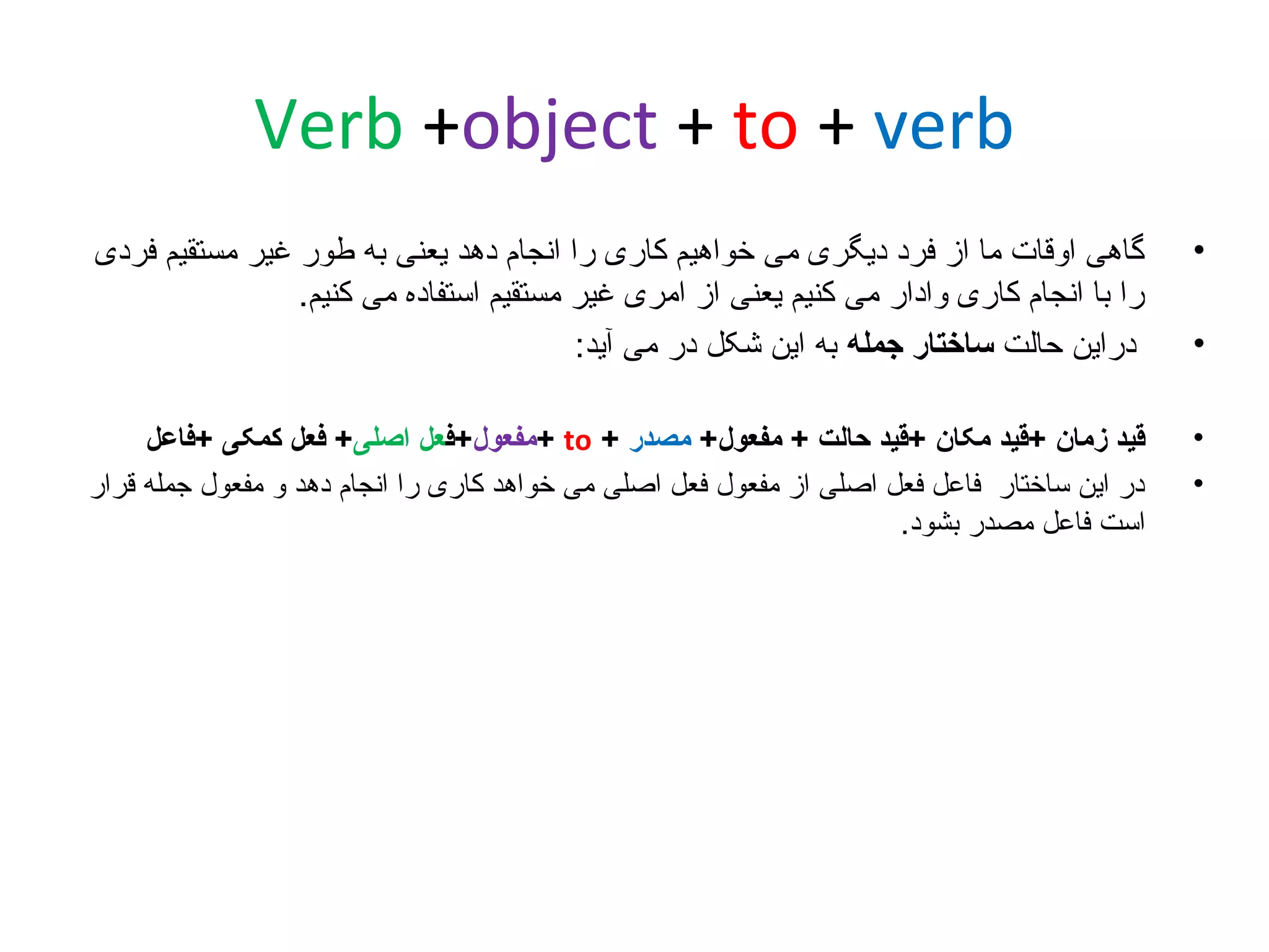 ‫‪Verb +object + to + verb‬‬
‫•‬

‫گاهی اوقات ما از فرد دیگری می خواهیم کاری را انجام دهد یعنی به طور غیر مستقیم فردی‬
‫را با انجام کاری وادار می کنیم یعنی از امری غیر مستقیم استفاده می کنیم.‬
‫دراین حالت ساختار جمله به این شکل در می آید:‬

‫•‬
‫•‬

‫قید زمان +قید مکان +قید حالت + مفعول+ مصدر + ‪+ to‬مفعول+فعل اصلی+ فعل کمکی +فاعل‬
‫در این ساختار فاعل فعل اصلی از مفعول فعل اصلی می خواهد کاری را انجام دهد و مفعول جمله قرار‬
‫است فاعل مصدر بشود.‬

‫•‬

 