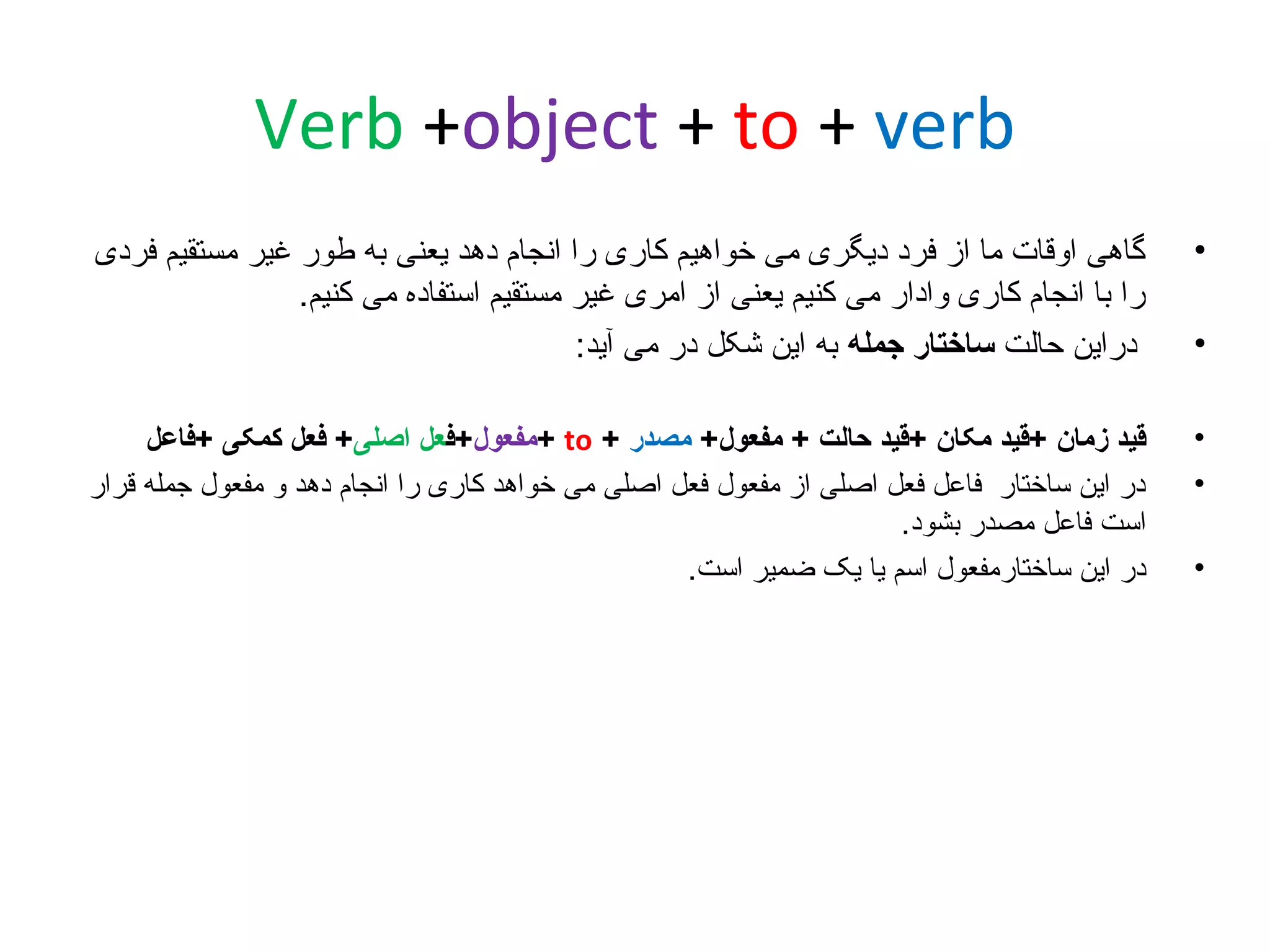 ‫‪Verb +object + to + verb‬‬
‫•‬

‫گاهی اوقات ما از فرد دیگری می خواهیم کاری را انجام دهد یعنی به طور غیر مستقیم فردی‬
‫را با انجام کاری وادار می کنیم یعنی از امری غیر مستقیم استفاده می کنیم.‬
‫دراین حالت ساختار جمله به این شکل در می آید:‬

‫•‬
‫•‬

‫قید زمان +قید مکان +قید حالت + مفعول+ مصدر + ‪+ to‬مفعول+فعل اصلی+ فعل کمکی +فاعل‬
‫در این ساختار فاعل فعل اصلی از مفعول فعل اصلی می خواهد کاری را انجام دهد و مفعول جمله قرار‬
‫است فاعل مصدر بشود.‬
‫در این ساختارمفعول اسم یا یک ضمیر است.‬

‫•‬

‫•‬

 