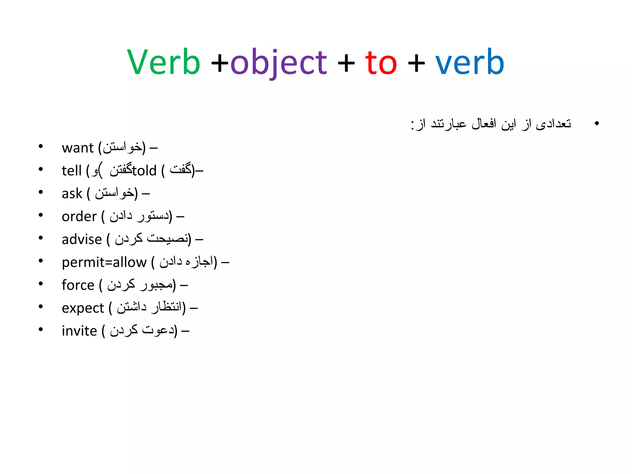 ‫‪Verb +object + to + verb‬‬
‫•‬

‫تعدادی از این افعال عبارتند از:‬
‫– )خواستن( ‪want‬‬
‫–)گفت ( ‪told‬گفتن (و( ‪tell‬‬
‫– )خواستن ( ‪ask‬‬
‫– )دستور دادن ( ‪order‬‬
‫– )نصیحت کردن ( ‪advise‬‬
‫– )اجازه دادن ( ‪permit=allow‬‬
‫– )مجبور کردن ( ‪force‬‬
‫– )انتظار داشتن ( ‪expect‬‬
‫– )دعوت کردن ( ‪invite‬‬

‫•‬
‫•‬
‫•‬
‫•‬
‫•‬
‫•‬
‫•‬
‫•‬
‫•‬

 