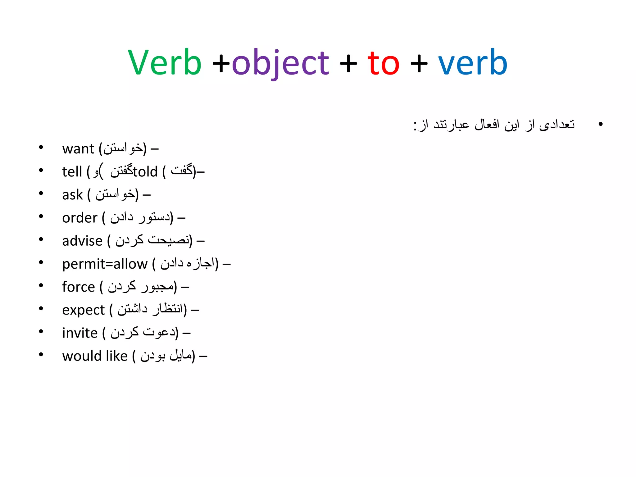 ‫‪Verb +object + to + verb‬‬
‫•‬

‫تعدادی از این افعال عبارتند از:‬
‫– )خواستن( ‪want‬‬
‫–)گفت ( ‪told‬گفتن (و( ‪tell‬‬
‫– )خواستن ( ‪ask‬‬
‫– )دستور دادن ( ‪order‬‬
‫– )نصیحت کردن ( ‪advise‬‬
‫– )اجازه دادن ( ‪permit=allow‬‬
‫– )مجبور کردن ( ‪force‬‬
‫– )انتظار داشتن ( ‪expect‬‬
‫– )دعوت کردن ( ‪invite‬‬
‫– )مایل بودن ( ‪would like‬‬

‫•‬
‫•‬
‫•‬
‫•‬
‫•‬
‫•‬
‫•‬
‫•‬
‫•‬
‫•‬

 