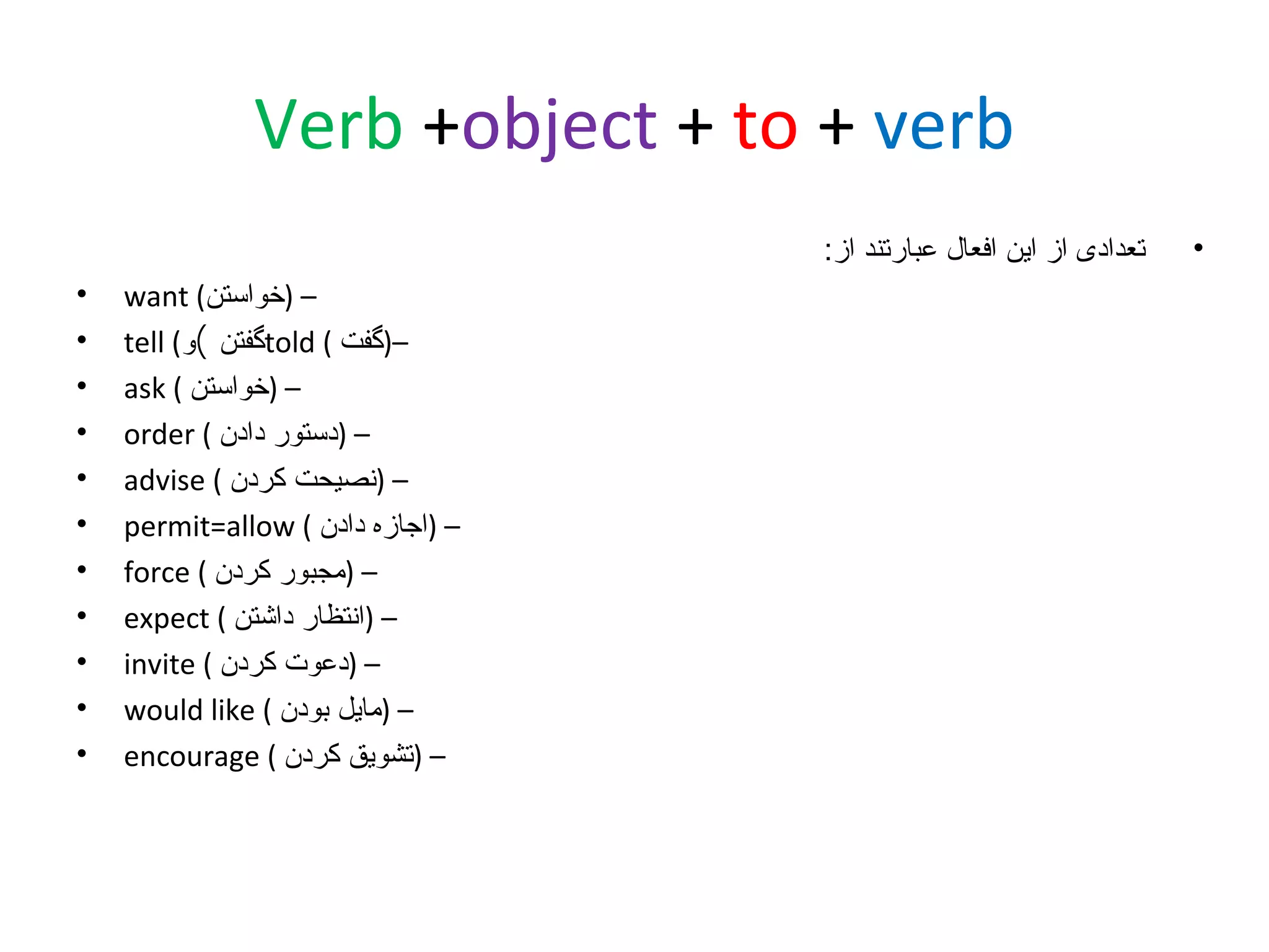 ‫‪Verb +object + to + verb‬‬
‫•‬

‫تعدادی از این افعال عبارتند از:‬
‫– )خواستن( ‪want‬‬
‫–)گفت ( ‪told‬گفتن (و( ‪tell‬‬
‫– )خواستن ( ‪ask‬‬
‫– )دستور دادن ( ‪order‬‬
‫– )نصیحت کردن ( ‪advise‬‬
‫– )اجازه دادن ( ‪permit=allow‬‬
‫– )مجبور کردن ( ‪force‬‬
‫– )انتظار داشتن ( ‪expect‬‬
‫– )دعوت کردن ( ‪invite‬‬
‫– )مایل بودن ( ‪would like‬‬
‫– )تشویق کردن ( ‪encourage‬‬

‫•‬
‫•‬
‫•‬
‫•‬
‫•‬
‫•‬
‫•‬
‫•‬
‫•‬
‫•‬
‫•‬

 