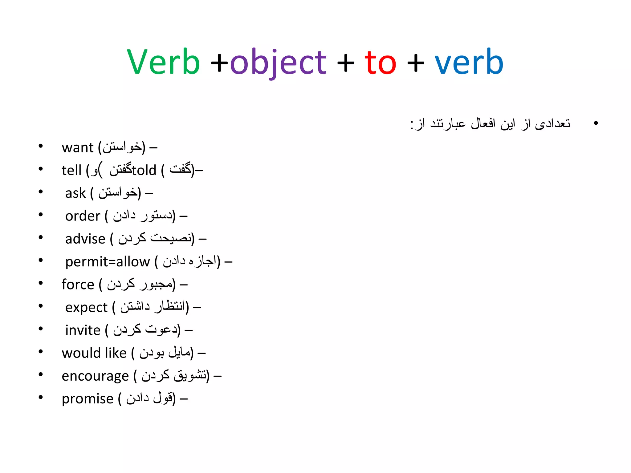 ‫‪Verb +object + to + verb‬‬
‫•‬

‫تعدادی از این افعال عبارتند از:‬
‫– )خواستن( ‪want‬‬
‫–)گفت ( ‪told‬گفتن (و( ‪tell‬‬
‫– )خواستن ( ‪ask‬‬
‫– )دستور دادن ( ‪order‬‬
‫– )نصیحت کردن ( ‪advise‬‬
‫– )اجازه دادن ( ‪permit=allow‬‬
‫– )مجبور کردن ( ‪force‬‬
‫– )انتظار داشتن ( ‪expect‬‬
‫– )دعوت کردن ( ‪invite‬‬
‫– )مایل بودن ( ‪would like‬‬
‫– )تشویق کردن ( ‪encourage‬‬
‫– )قول دادن ( ‪promise‬‬

‫•‬
‫•‬
‫•‬
‫•‬
‫•‬
‫•‬
‫•‬
‫•‬
‫•‬
‫•‬
‫•‬
‫•‬

 