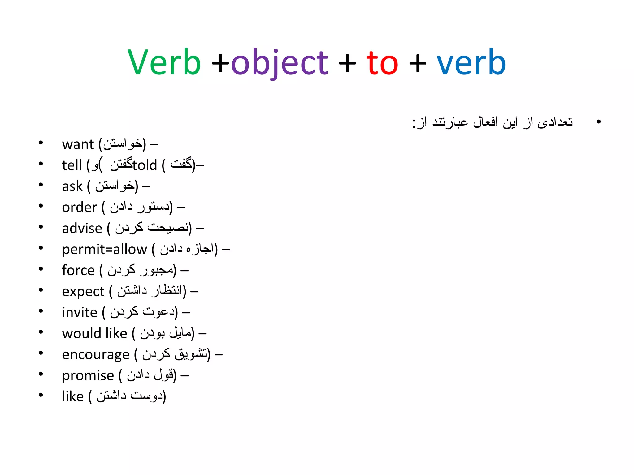 ‫‪Verb +object + to + verb‬‬
‫•‬

‫تعدادی از این افعال عبارتند از:‬
‫– )خواستن( ‪want‬‬
‫–)گفت ( ‪told‬گفتن (و( ‪tell‬‬
‫– )خواستن ( ‪ask‬‬
‫– )دستور دادن ( ‪order‬‬
‫– )نصیحت کردن ( ‪advise‬‬
‫– )اجازه دادن ( ‪permit=allow‬‬
‫– )مجبور کردن ( ‪force‬‬
‫– )انتظار داشتن ( ‪expect‬‬
‫– )دعوت کردن ( ‪invite‬‬
‫– )مایل بودن ( ‪would like‬‬
‫– )تشویق کردن ( ‪encourage‬‬
‫– )قول دادن ( ‪promise‬‬
‫)دوست داشتن ( ‪like‬‬

‫•‬
‫•‬
‫•‬
‫•‬
‫•‬
‫•‬
‫•‬
‫•‬
‫•‬
‫•‬
‫•‬
‫•‬
‫•‬

 