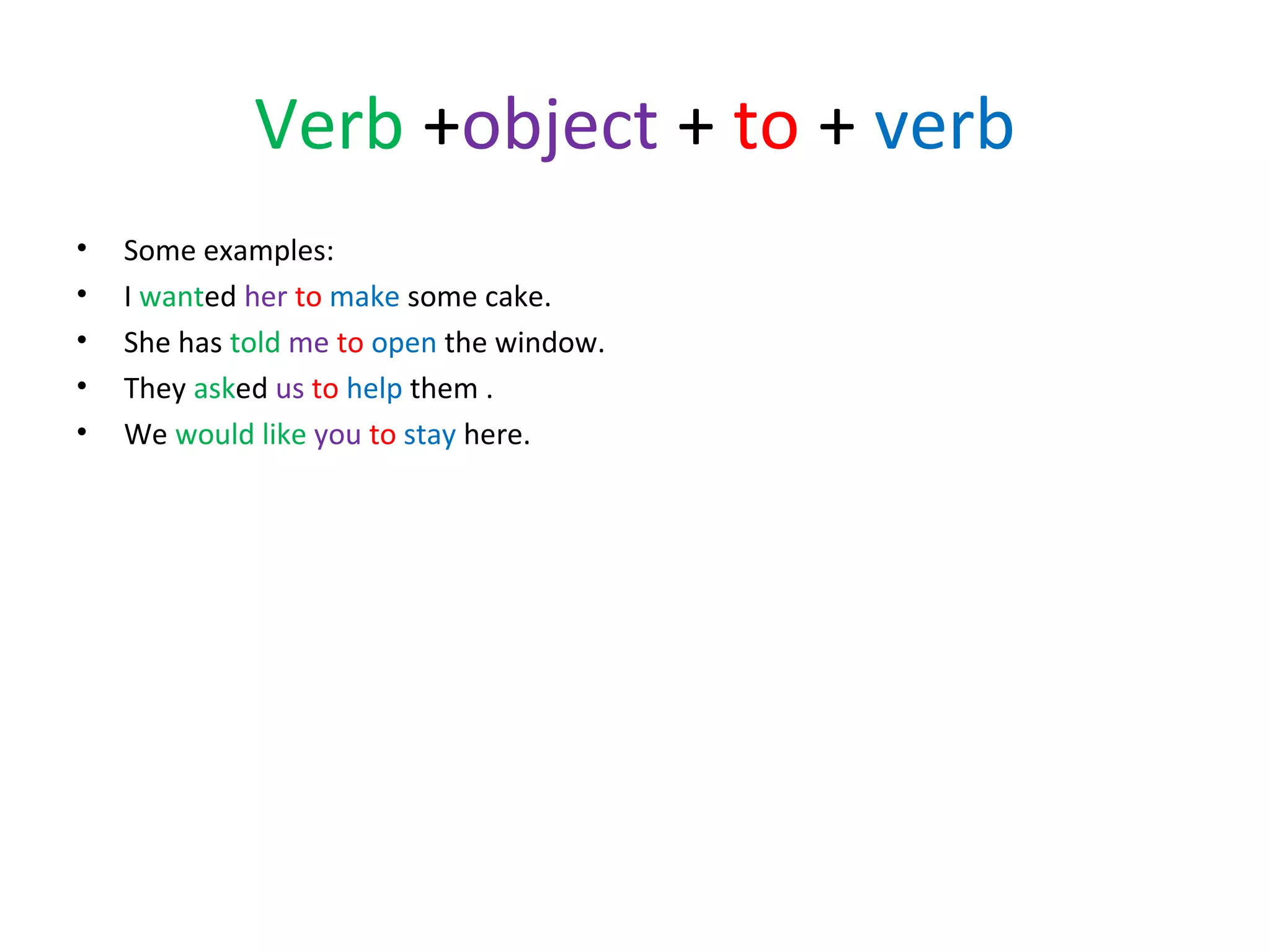 Verb +object + to + verb
•
•
•
•
•

Some examples:
I wanted her to make some cake.
She has told me to open the window.
They asked us to help them .
We would like you to stay here.

 