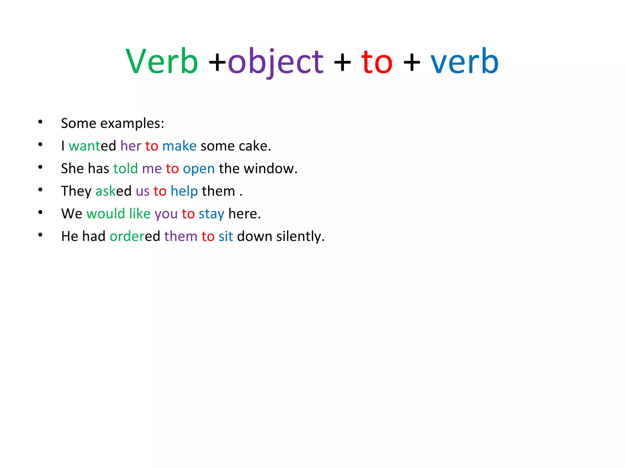 Verb +object + to + verb
•
•
•
•
•
•

Some examples:
I wanted her to make some cake.
She has told me to open the window.
They asked us to help them .
We would like you to stay here.
He had ordered them to sit down silently.

 