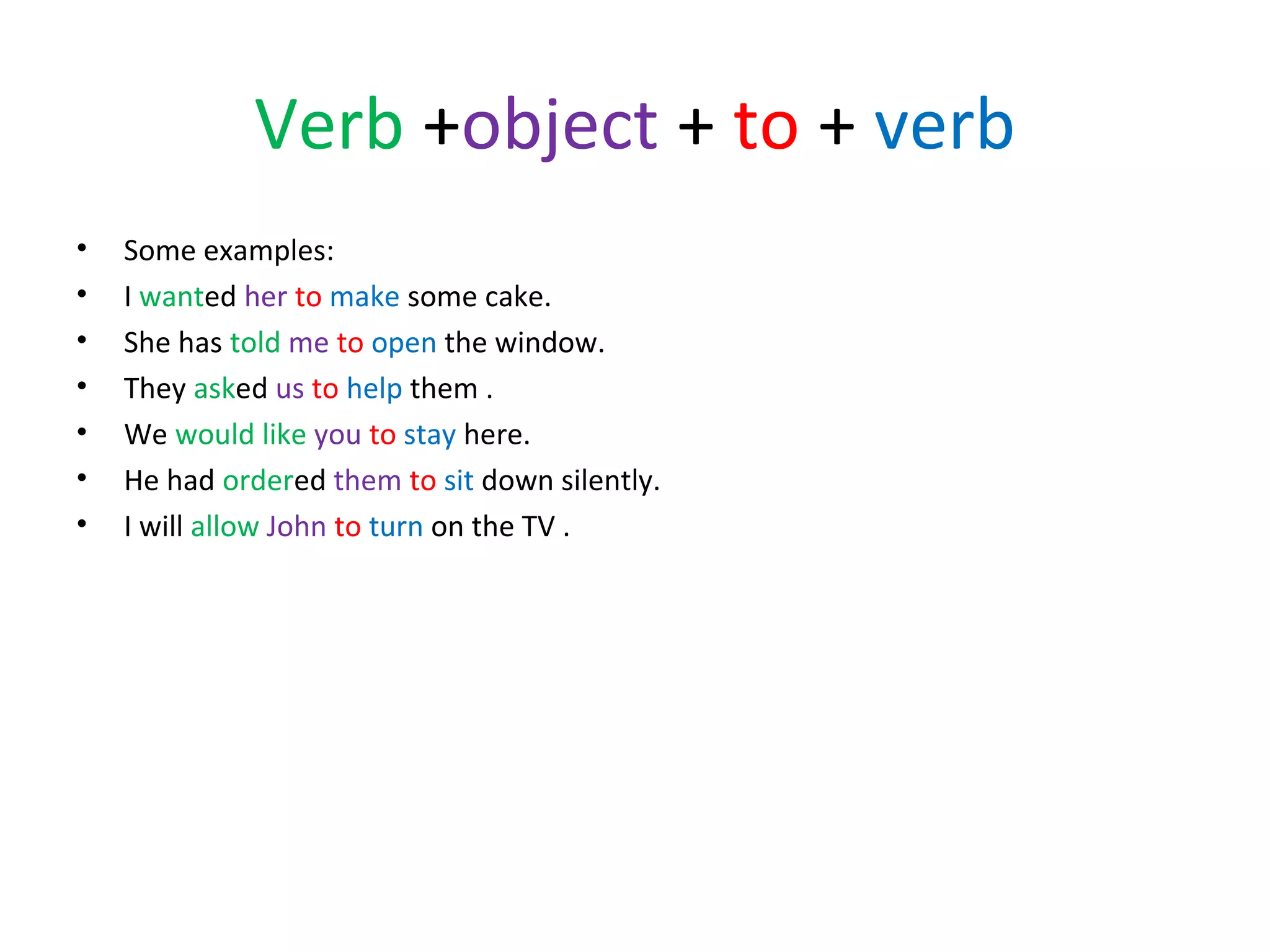 Verb +object + to + verb
•
•
•
•
•
•
•

Some examples:
I wanted her to make some cake.
She has told me to open the window.
They asked us to help them .
We would like you to stay here.
He had ordered them to sit down silently.
I will allow John to turn on the TV .

 