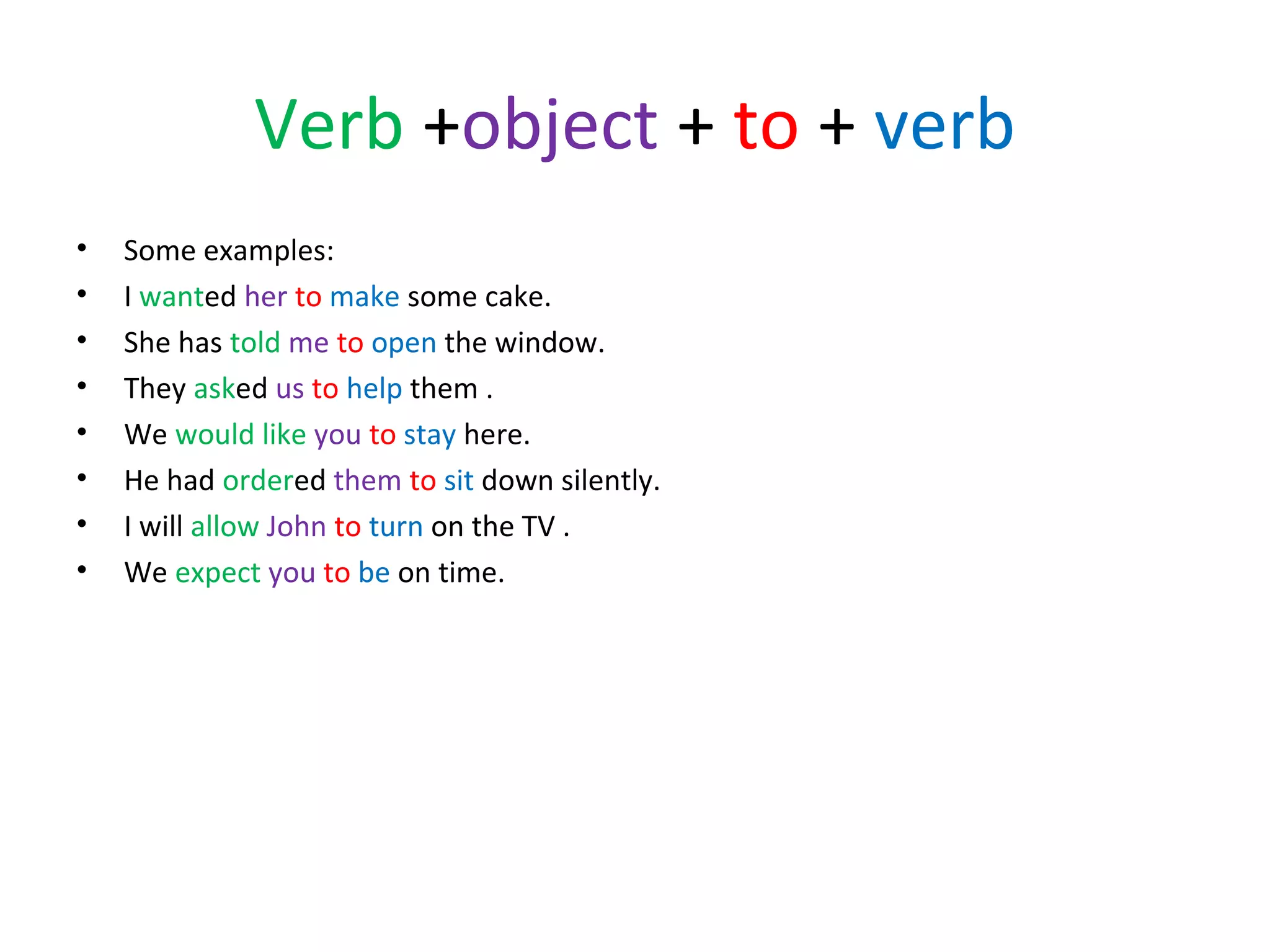 Verb +object + to + verb
•
•
•
•
•
•
•
•

Some examples:
I wanted her to make some cake.
She has told me to open the window.
They asked us to help them .
We would like you to stay here.
He had ordered them to sit down silently.
I will allow John to turn on the TV .
We expect you to be on time.

 