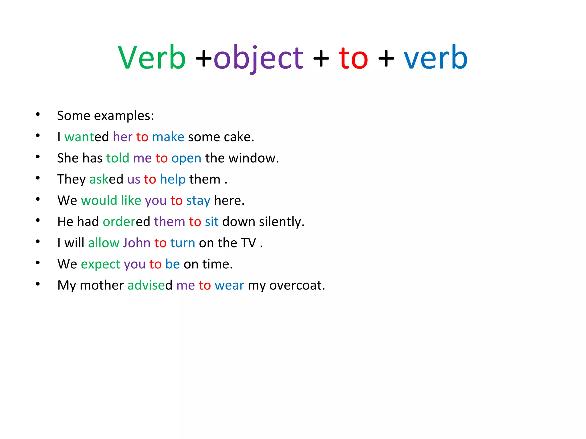 Verb +object + to + verb
•
•
•
•
•
•
•
•
•

Some examples:
I wanted her to make some cake.
She has told me to open the window.
They asked us to help them .
We would like you to stay here.
He had ordered them to sit down silently.
I will allow John to turn on the TV .
We expect you to be on time.
My mother advised me to wear my overcoat.

 