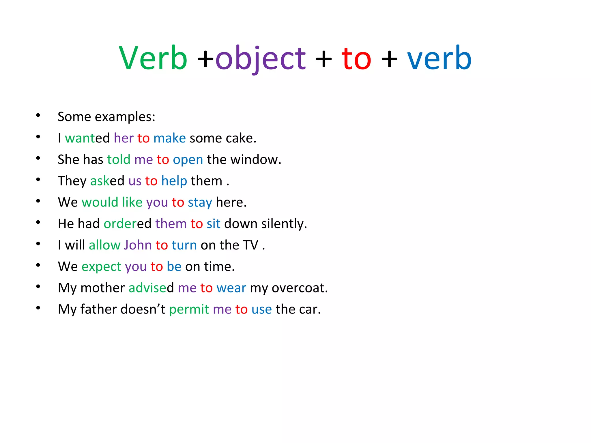 Verb +object + to + verb
•
•
•
•
•
•
•
•
•
•

Some examples:
I wanted her to make some cake.
She has told me to open the window.
They asked us to help them .
We would like you to stay here.
He had ordered them to sit down silently.
I will allow John to turn on the TV .
We expect you to be on time.
My mother advised me to wear my overcoat.
My father doesn’t permit me to use the car.

 