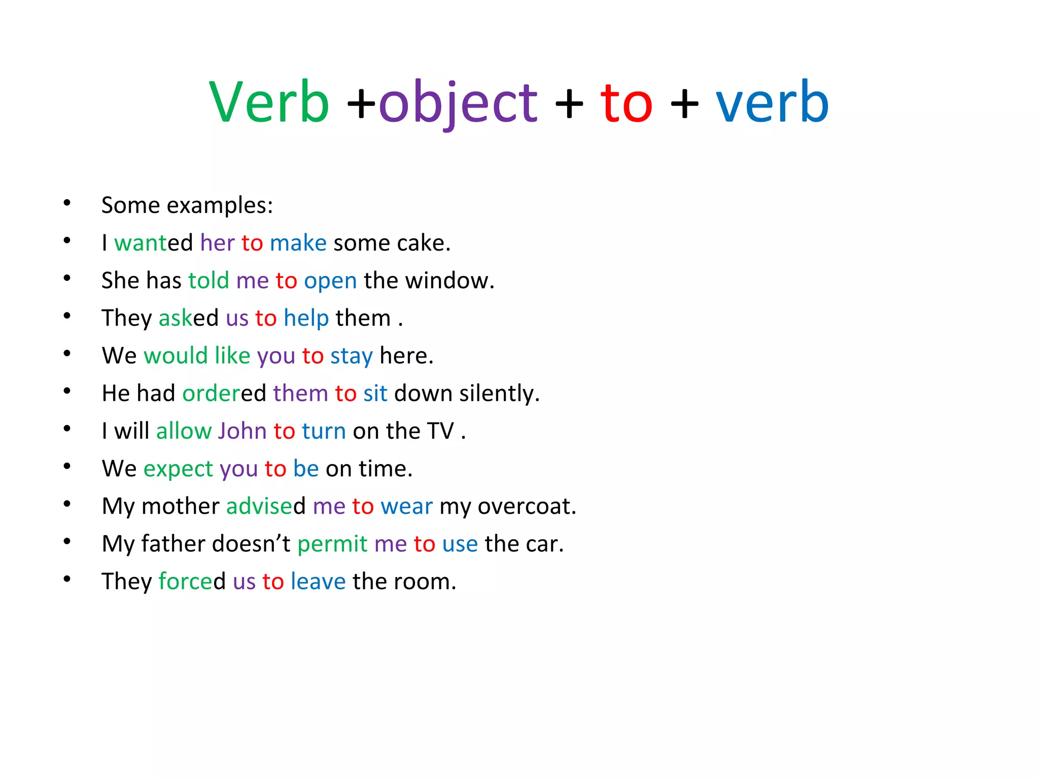 Verb +object + to + verb
•
•
•
•
•
•
•
•
•
•
•

Some examples:
I wanted her to make some cake.
She has told me to open the window.
They asked us to help them .
We would like you to stay here.
He had ordered them to sit down silently.
I will allow John to turn on the TV .
We expect you to be on time.
My mother advised me to wear my overcoat.
My father doesn’t permit me to use the car.
They forced us to leave the room.

 