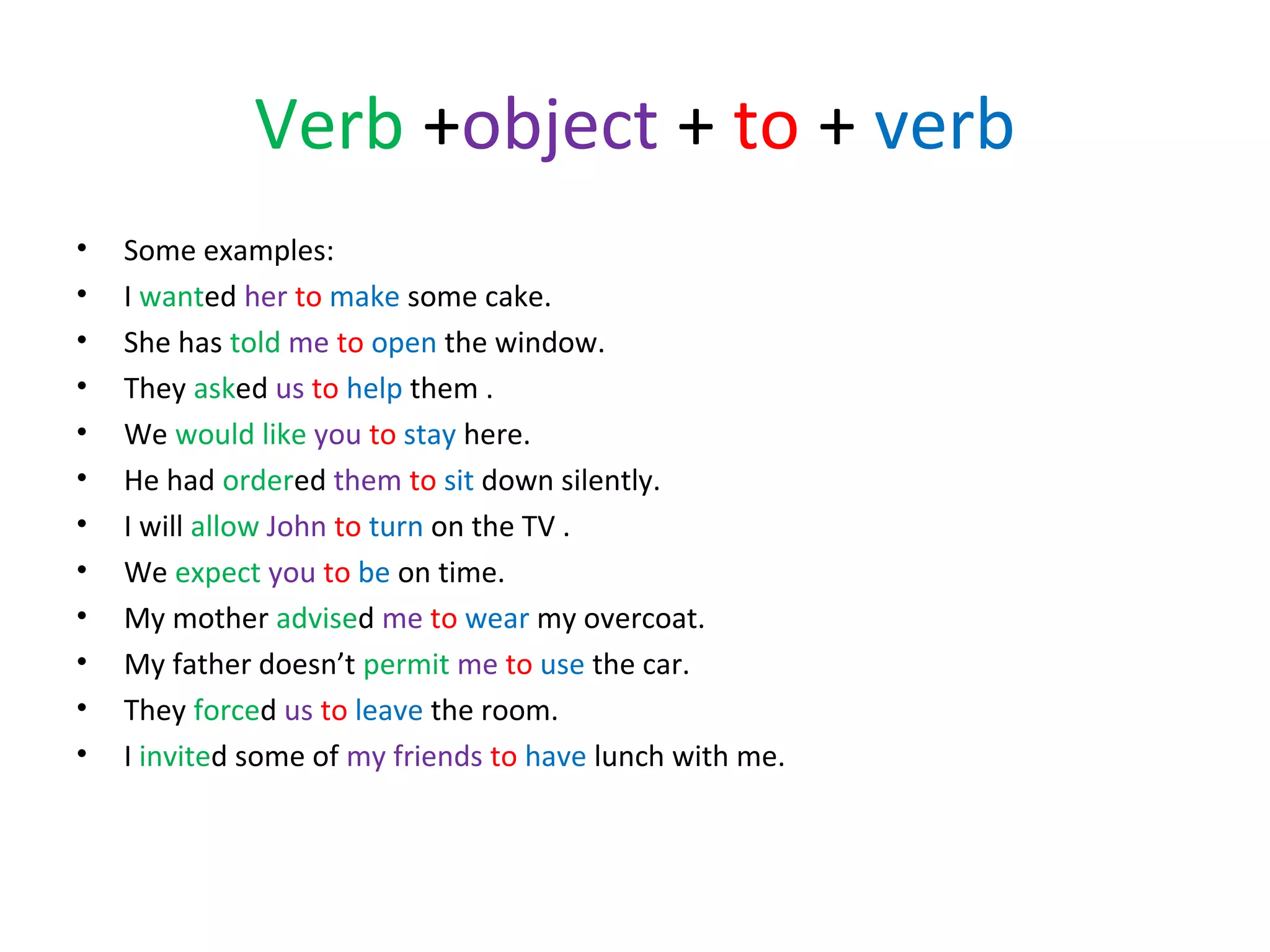 Verb +object + to + verb
•
•
•
•
•
•
•
•
•
•
•
•

Some examples:
I wanted her to make some cake.
She has told me to open the window.
They asked us to help them .
We would like you to stay here.
He had ordered them to sit down silently.
I will allow John to turn on the TV .
We expect you to be on time.
My mother advised me to wear my overcoat.
My father doesn’t permit me to use the car.
They forced us to leave the room.
I invited some of my friends to have lunch with me.

 