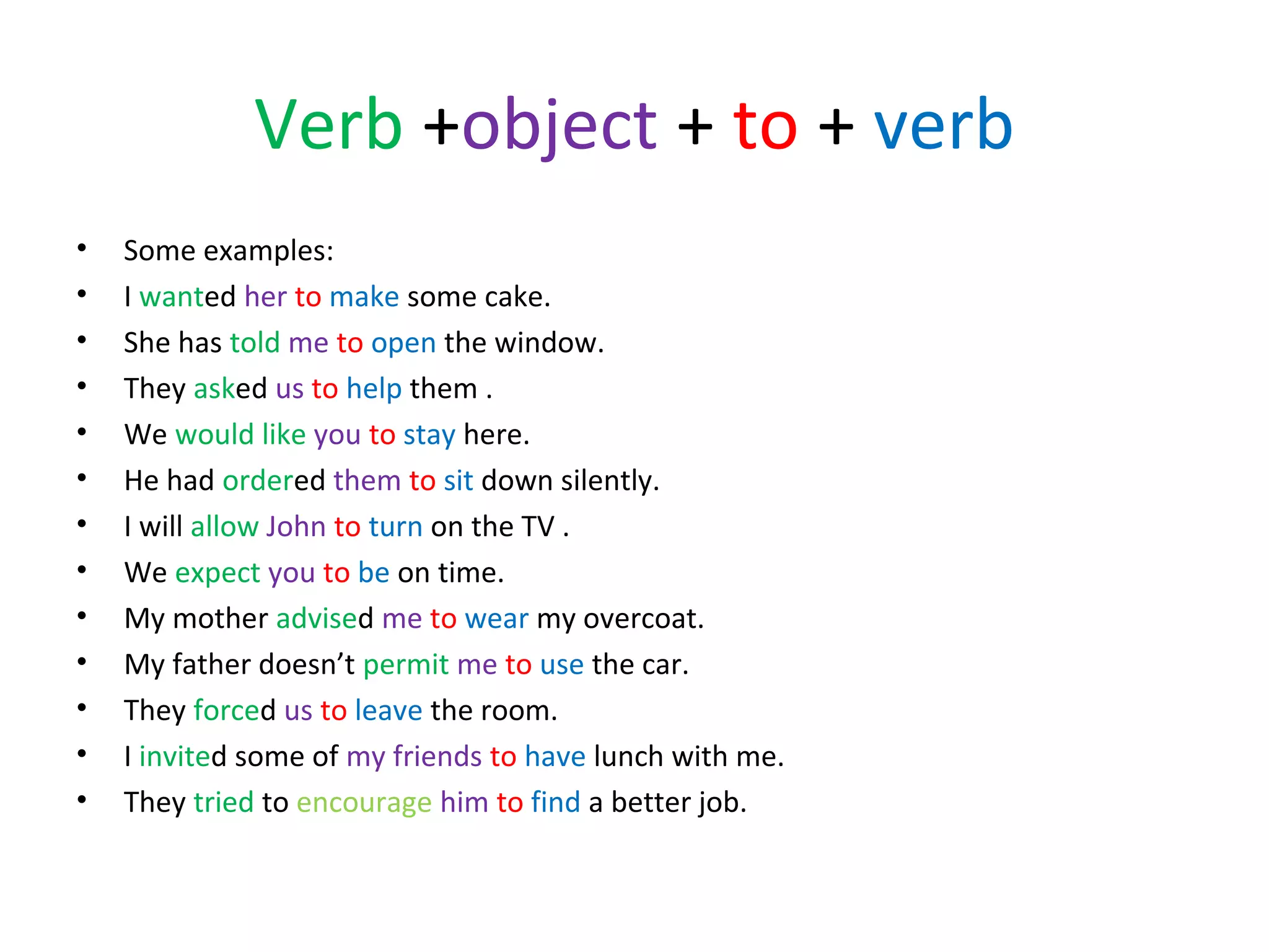 Verb +object + to + verb
•
•
•
•
•
•
•
•
•
•
•
•
•

Some examples:
I wanted her to make some cake.
She has told me to open the window.
They asked us to help them .
We would like you to stay here.
He had ordered them to sit down silently.
I will allow John to turn on the TV .
We expect you to be on time.
My mother advised me to wear my overcoat.
My father doesn’t permit me to use the car.
They forced us to leave the room.
I invited some of my friends to have lunch with me.
They tried to encourage him to find a better job.

 