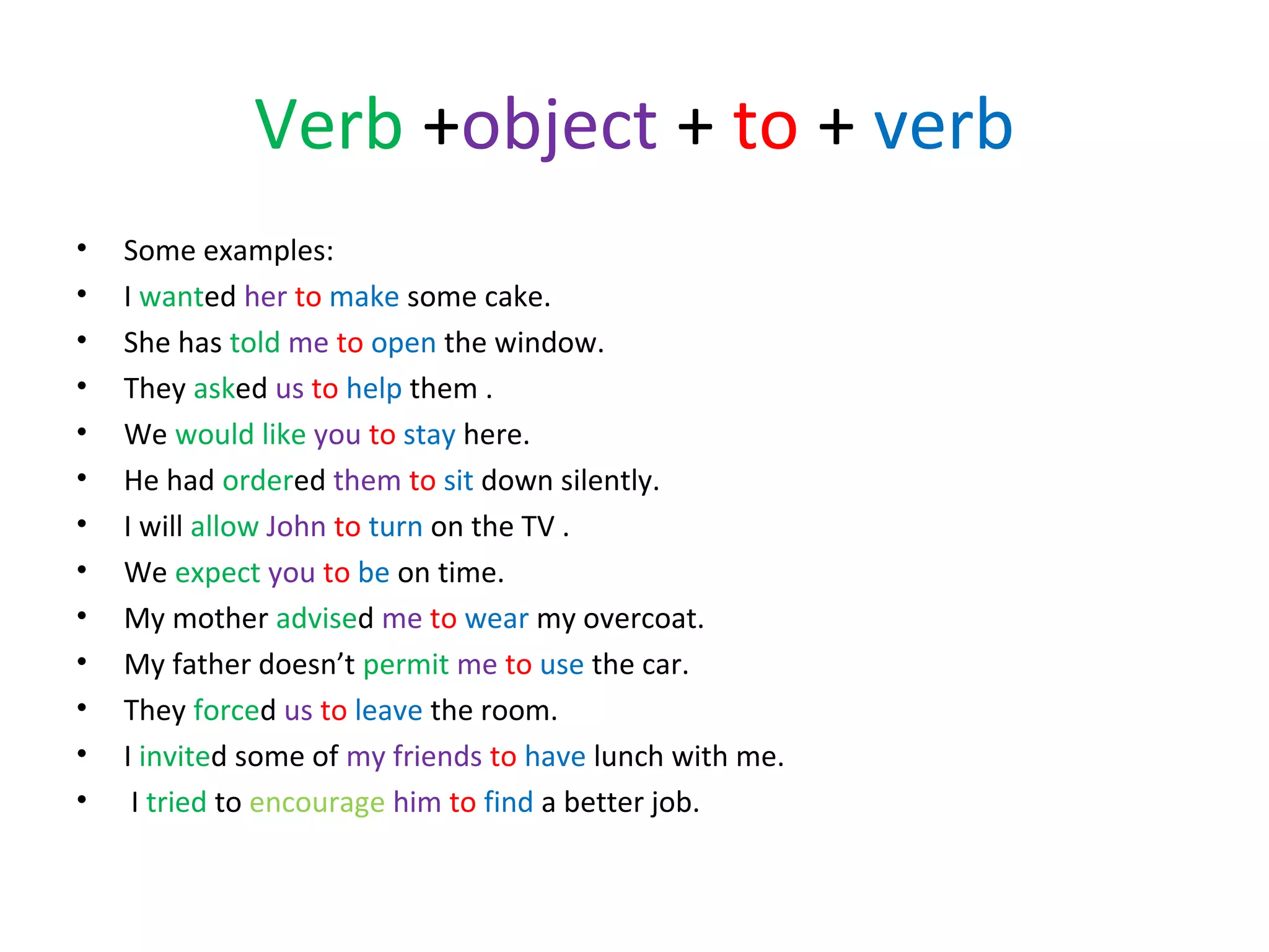 Verb +object + to + verb
•
•
•
•
•
•
•
•
•
•
•
•
•

Some examples:
I wanted her to make some cake.
She has told me to open the window.
They asked us to help them .
We would like you to stay here.
He had ordered them to sit down silently.
I will allow John to turn on the TV .
We expect you to be on time.
My mother advised me to wear my overcoat.
My father doesn’t permit me to use the car.
They forced us to leave the room.
I invited some of my friends to have lunch with me.
I tried to encourage him to find a better job.

 