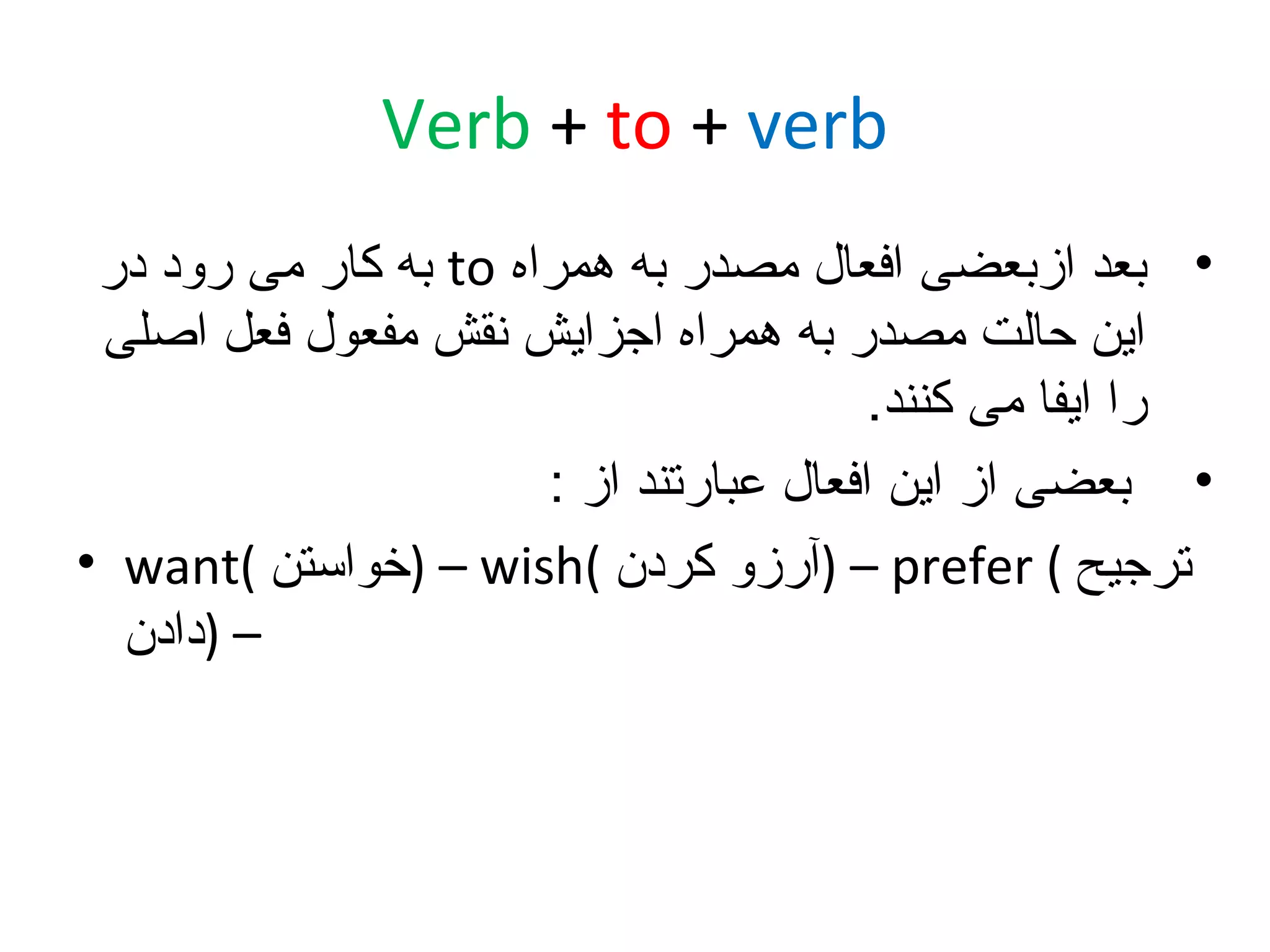 ‫‪Verb + to + verb‬‬
‫• بعد ازبعضی افعال مصدر به همراه ‪ to‬به کار می رود در‬
‫این حالت مصدر به همراه اجزایش نقش مفعول فعل اصلی‬
‫را ایفا می کنند.‬
‫• بعضی از این افعال عبارتند از :‬
‫ترجیح ( ‪) – prefer‬آرزو کردن (‪) – wish‬خواستن (‪• want‬‬
‫– )دادن‬

 