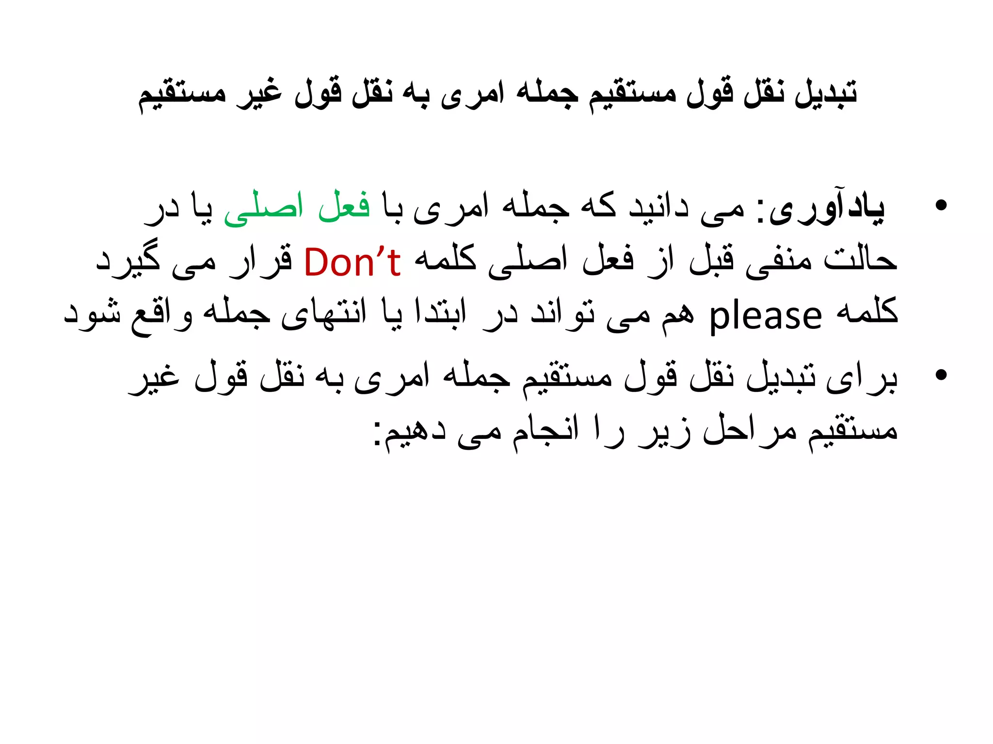 ‫تبدیل نقل قول مستقیم جمله امری به نقل قول غیر مستقیم‬

‫• یادآوری: می دانید که جمله امری با فعل اصلی یا در‬
‫حالت منفی قبل از فعل اصلی کلمه ‪ Don’t‬قرار می گیرد‬
‫کلمه ‪ please‬هم می تواند در ابتدا یا انتهای جمله واقع شود‬
‫• برای تبدیل نقل قول مستقیم جمله امری به نقل قول غیر‬
‫مستقیم مراحل زیر را انجام می دهیم:‬

 