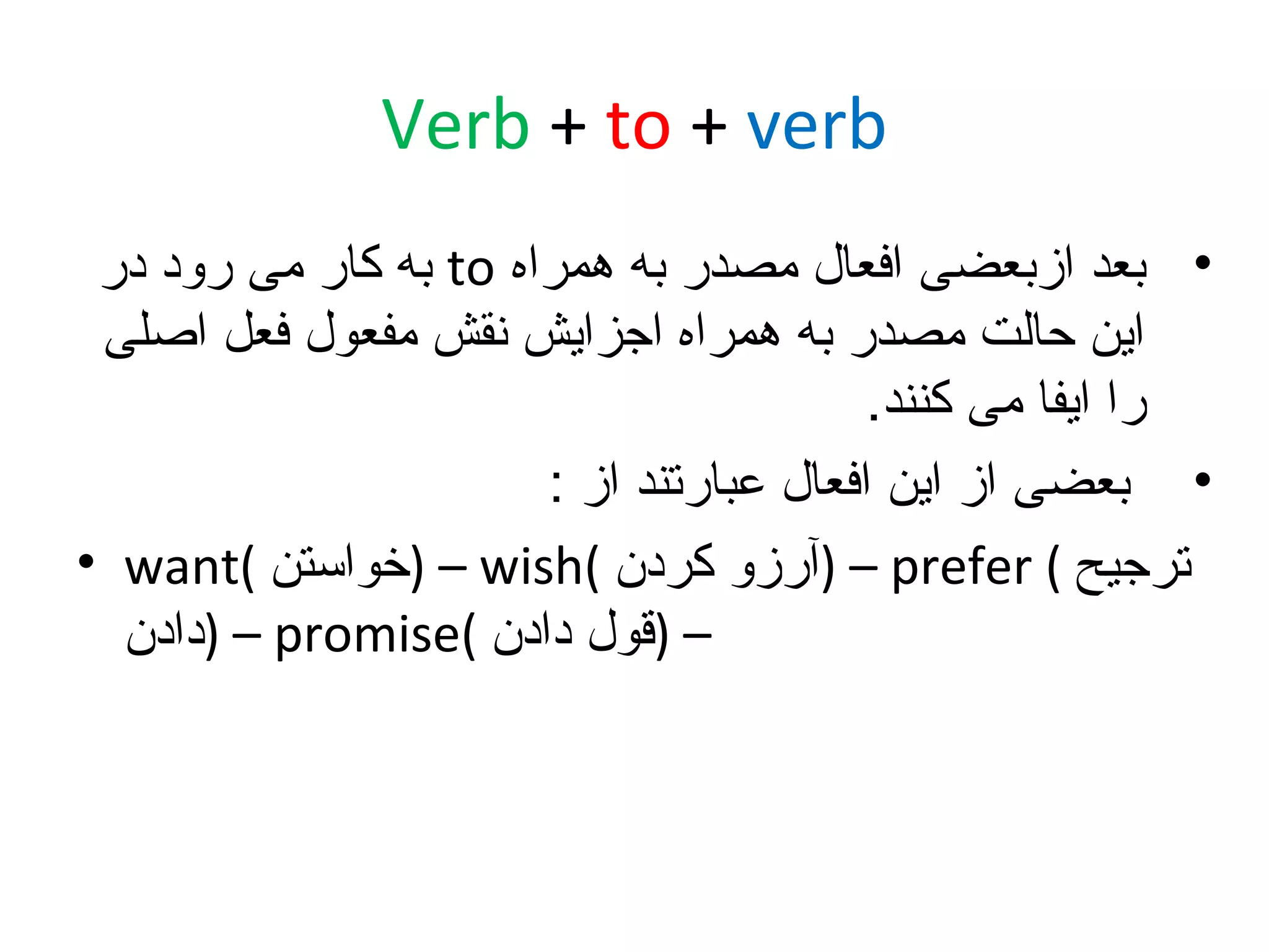 ‫‪Verb + to + verb‬‬
‫• بعد ازبعضی افعال مصدر به همراه ‪ to‬به کار می رود در‬
‫این حالت مصدر به همراه اجزایش نقش مفعول فعل اصلی‬
‫را ایفا می کنند.‬
‫• بعضی از این افعال عبارتند از :‬
‫ترجیح ( ‪) – prefer‬آرزو کردن (‪) – wish‬خواستن (‪• want‬‬
‫– )قول دادن (‪) – promise‬دادن‬

 